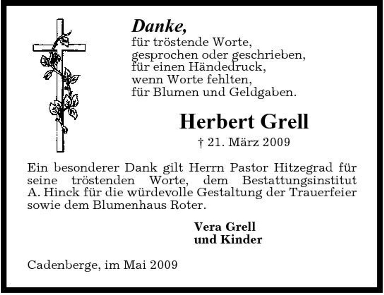 <p>Danke,<br />für tröstende Worte, gesprochen oder geschrieben, für einen Händedruck, wenn Worte fehlten, für Blumen und Geldgaben.</p><p>Herbert Grell<br />† 21. März 2009 Ein besonderer Dank gilt Herrn Pastor Hitzegrad für seine tröstenden Worte, dem Bestattungsinstitut A. Hinck für die würdevolle Gestaltung der Trauerfeier sowie dem Blumenhaus Roter. Vera Grell und Kinder Cadenberge, im Mai 2009</p>