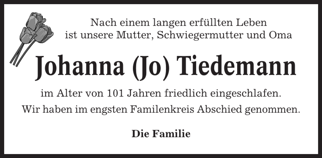 <p>Nach einem langen erfüllten Leben<br />ist unsere Mutter, Schwiegermutter und Oma</p><p>Johanna (Jo) Tiedemann<br />im Alter von 101 Jahren friedlich eingeschlafen.<br />Wir haben im engsten Familenkreis Abschied genommen.<br />Die Familie</p>