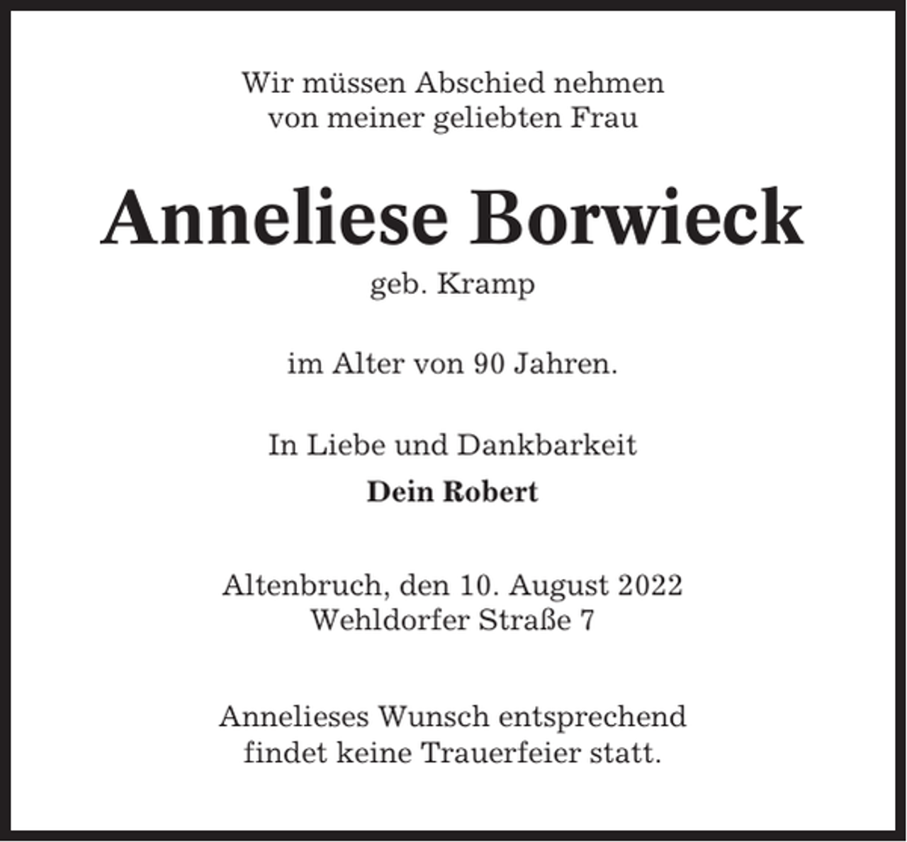<p>Wir müssen Abschied nehmen<br />von meiner geliebten Frau</p><p>Anneliese Borwieck<br />geb. Kramp<br />im Alter von 90 Jahren.<br />In Liebe und Dankbarkeit<br />Dein Robert<br />Altenbruch, den 10. August 2022<br />Wehldorfer Straße 7<br />Annelieses Wunsch entsprechend<br />findet keine Trauerfeier statt.</p>