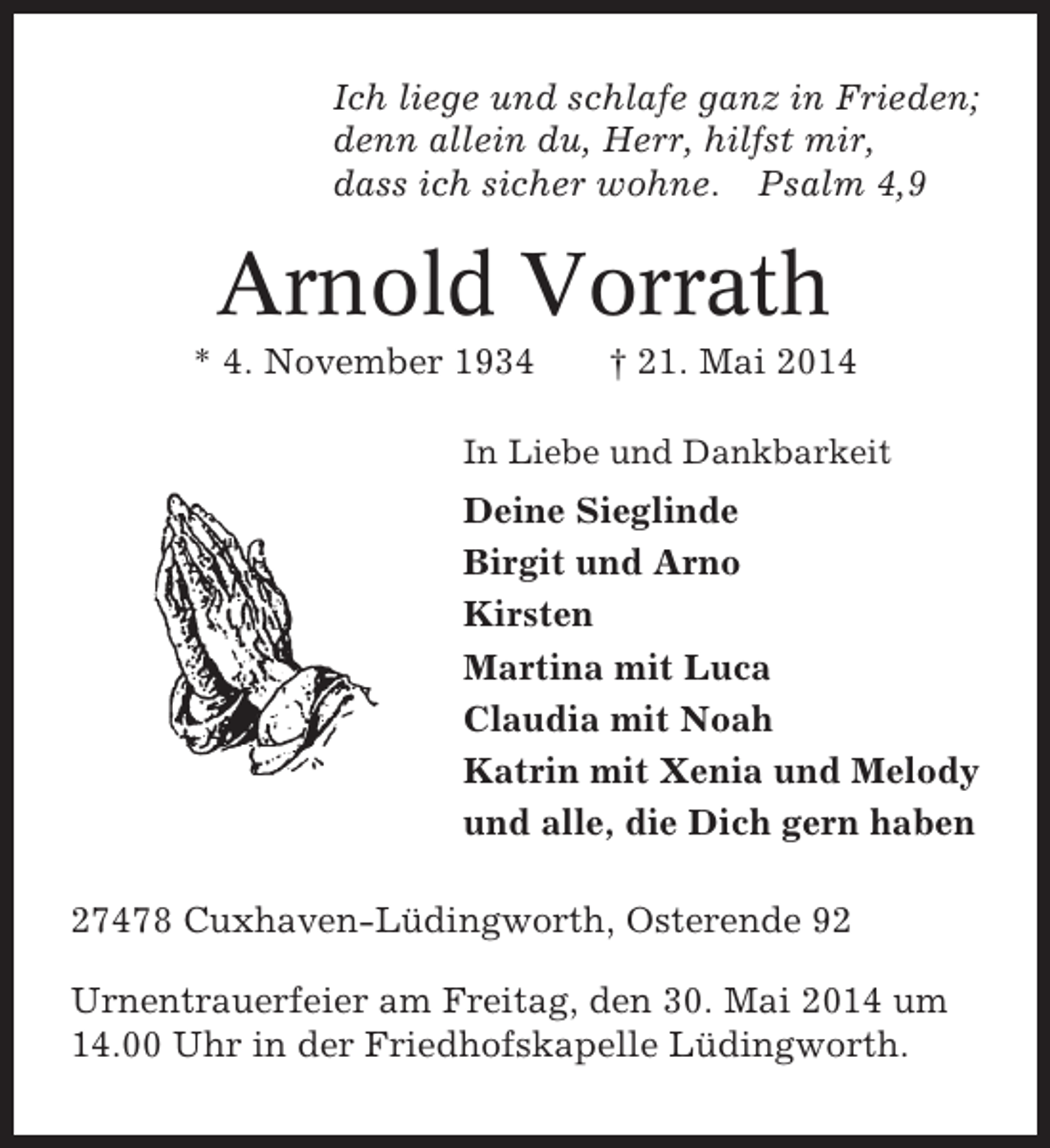 <p>Ich liege und schlafe ganz in Frieden;<br />denn allein du, Herr, hilfst mir,<br />dass ich sicher wohne. Psalm 4,9</p><p>Arnold Vorrath<br />* 4. November 1934</p><p>† 21. Mai 2014</p><p>In Liebe und Dankbarkeit</p><p>Deine Sieglinde<br />Birgit und Arno<br />Kirsten<br />Martina mit Luca<br />Claudia mit Noah<br />Katrin mit Xenia und Melody<br />und alle, die Dich gern haben<br />27478 Cuxhaven-Lüdingworth, Osterende 92<br />Urnentrauerfeier am Freitag, den 30. Mai 2014 um<br />14.00 Uhr in der Friedhofskapelle Lüdingworth.</p>