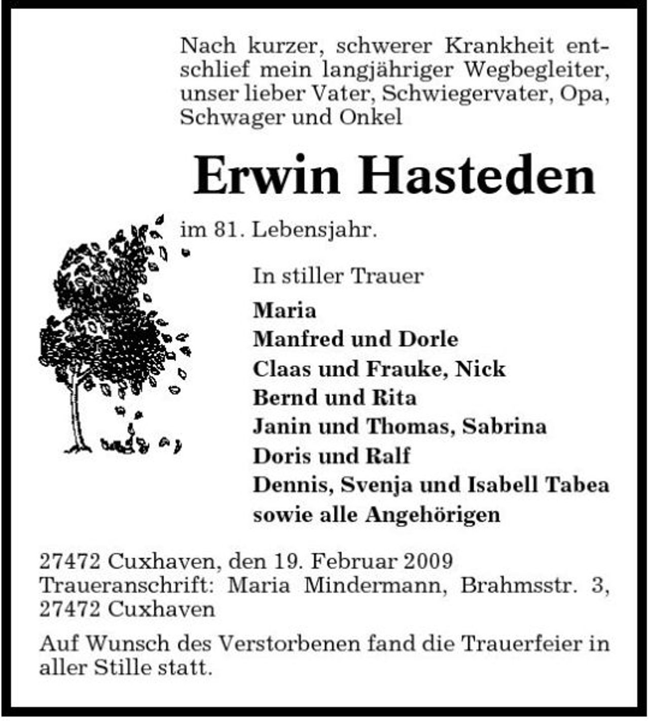 <p>Nach kurzer, schwerer Krankheit entschlief mein langjähriger Wegbegleiter, unser lieber Vater, Schwiegervater, Opa, Schwager und Onkel</p><p>Erwin Hasteden<br />im 81. Lebensjahr. In stiller Trauer Maria Manfred und Dorle Claas und Frauke, Nick Bernd und Rita Janin und Thomas, Sabrina Doris und Ralf Dennis, Svenja und Isabell Tabea sowie alle Angehörigen 27472 Cuxhaven, den 19. Februar 2009 Traueranschrift: Maria Mindermann, Brahmsstr. 3, 27472 Cuxhaven Auf Wunsch des Verstorbenen fand die Trauerfeier in aller Stille statt.</p>