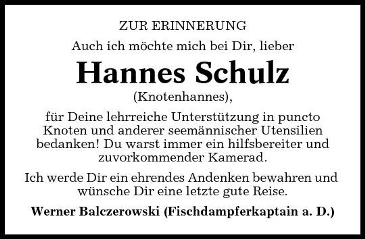 <p>ZUR ERINNERUNG Auch ich möchte mich bei Dir, lieber</p><p>Hannes Schulz<br />(Knotenhannes), für Deine lehrreiche Unterstützung in puncto Knoten und anderer seemännischer Utensilien bedanken! Du warst immer ein hilfsbereiter und zuvorkommender Kamerad. Ich werde Dir ein ehrendes Andenken bewahren und wünsche Dir eine letzte gute Reise. Werner Balczerowski (Fischdampferkaptain a. D.)</p>