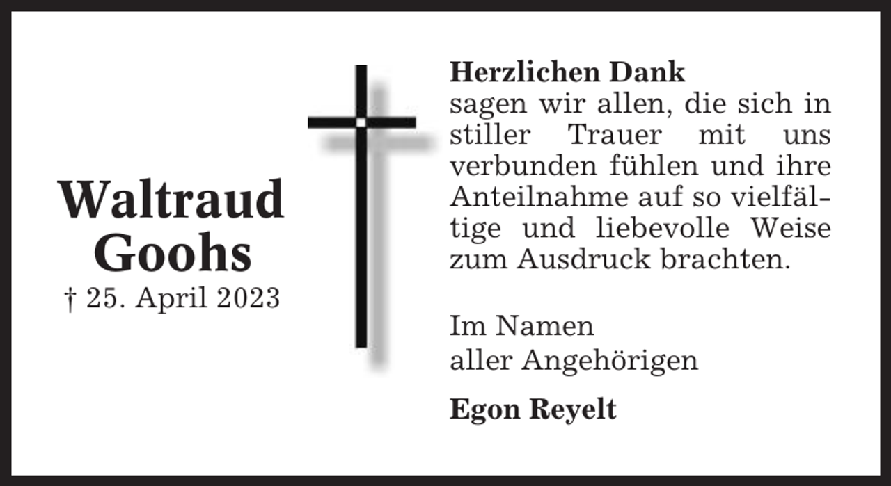 <p>Waltraud<br />Goohs<br />† 25. April 2023</p><p>Herzlichen Dank<br />sagen wir allen, die sich in<br />stiller Trauer mit uns<br />verbunden fühlen und ihre<br />Anteilnahme auf so vielfältige und liebevolle Weise<br />zum Ausdruck brachten.<br />Im Namen<br />aller Angehörigen<br />Egon Reyelt</p>