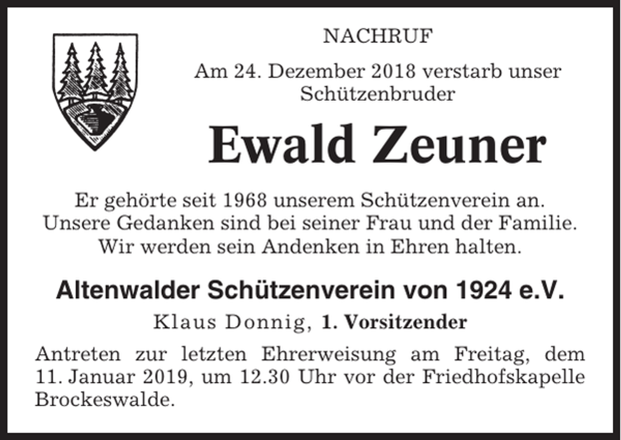 <p>NACHRUF<br />Am 24. Dezember 2018 verstarb unser<br />Schützenbruder</p><p>Ewald Zeuner<br />Er gehörte seit 1968 unserem Schützenverein an.<br />Unsere Gedanken sind bei seiner Frau und der Familie.<br />Wir werden sein Andenken in Ehren halten.</p><p>Altenwalder Schützenverein von 1924 e.V.<br />Klaus Donnig, 1. Vorsitzender<br />Antreten zur letzten Ehrerweisung am Freitag, dem<br />11. Januar 2019, um 12.30 Uhr vor der Friedhofskapelle<br />Brockeswalde.</p>