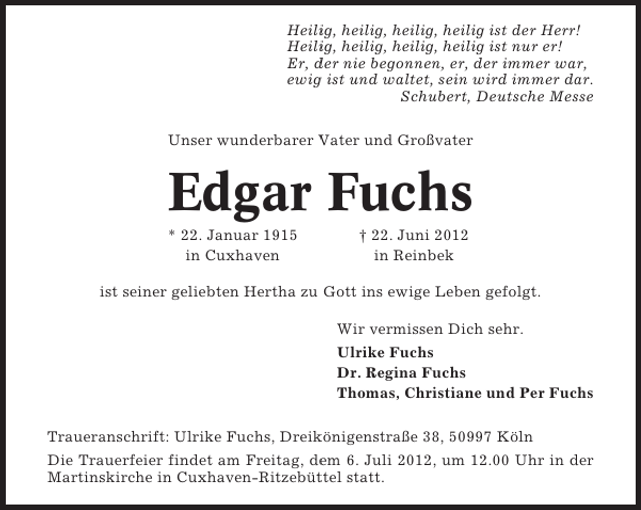 <p>Heilig, heilig, heilig, heilig ist der Herr!<br />Heilig, heilig, heilig, heilig ist nur er!<br />Er, der nie begonnen, er, der immer war,<br />ewig ist und waltet, sein wird immer dar.<br />Schubert, Deutsche Messe<br />Unser wunderbarer Vater und Großvater</p><p>Edgar Fuchs<br />* 22. Januar 1915<br />in Cuxhaven</p><p>† 22. Juni 2012<br />in Reinbek</p><p>ist seiner geliebten Hertha zu Gott ins ewige Leben gefolgt.<br />Wir vermissen Dich sehr.<br />Ulrike Fuchs<br />Dr. Regina Fuchs<br />Thomas, Christiane und Per Fuchs<br />Traueranschrift: Ulrike Fuchs, Dreikönigenstraße 38, 50997 Köln<br />Die Trauerfeier findet am Freitag, dem 6. Juli 2012, um 12.00 Uhr in der<br />Martinskirche in Cuxhaven-Ritzebüttel statt.</p>