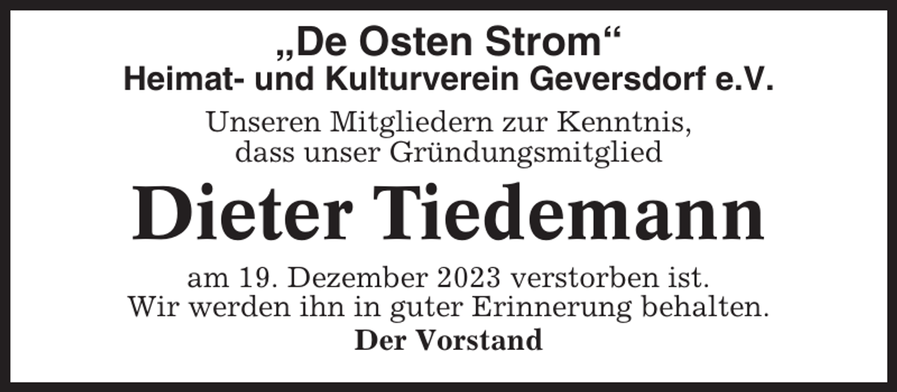 <p>„De Osten Strom“<br />Heimat- und Kulturverein Geversdorf e.V.<br />Unseren Mitgliedern zur Kenntnis,<br />dass unser Gründungsmitglied</p><p>Dieter Tiedemann<br />am 19. Dezember 2023 verstorben ist.<br />Wir werden ihn in guter Erinnerung behalten.<br />Der Vorstand</p>