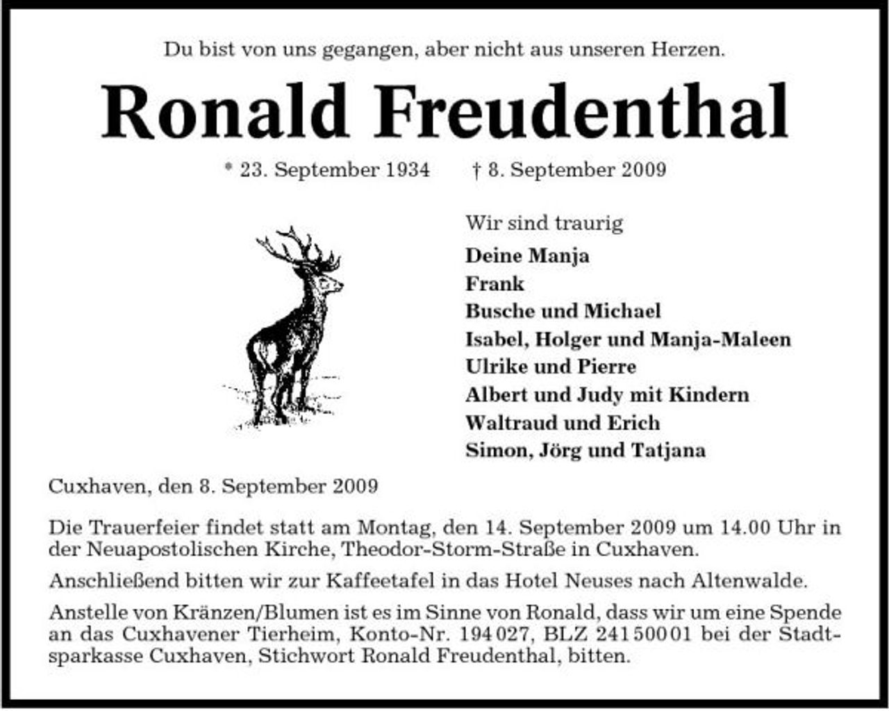 <p>Du bist von uns gegangen, aber nicht aus unseren Herzen.</p><p>Ronald Freudenthal<br />* 23. September 1934 † 8. September 2009 Wir sind traurig Deine Manja Frank Busche und Michael Isabel, Holger und Manja-Maleen Ulrike und Pierre Albert und Judy mit Kindern Waltraud und Erich Simon, Jörg und Tatjana Cuxhaven, den 8. September 2009 Die Trauerfeier findet statt am Montag, den 14. September 2009 um 14.00 Uhr in der Neuapostolischen Kirche, Theodor-Storm-Straße in Cuxhaven. Anschließend bitten wir zur Kaffeetafel in das Hotel Neuses nach Altenwalde. Anstelle von Kränzen/Blumen ist es im Sinne von Ronald, dass wir um eine Spende an das Cuxhavener Tierheim, Konto-Nr. 194 027, BLZ 241 501 bei der Stadtsparkasse Cuxhaven, Stichwort Ronald Freudenthal, bitten.</p>