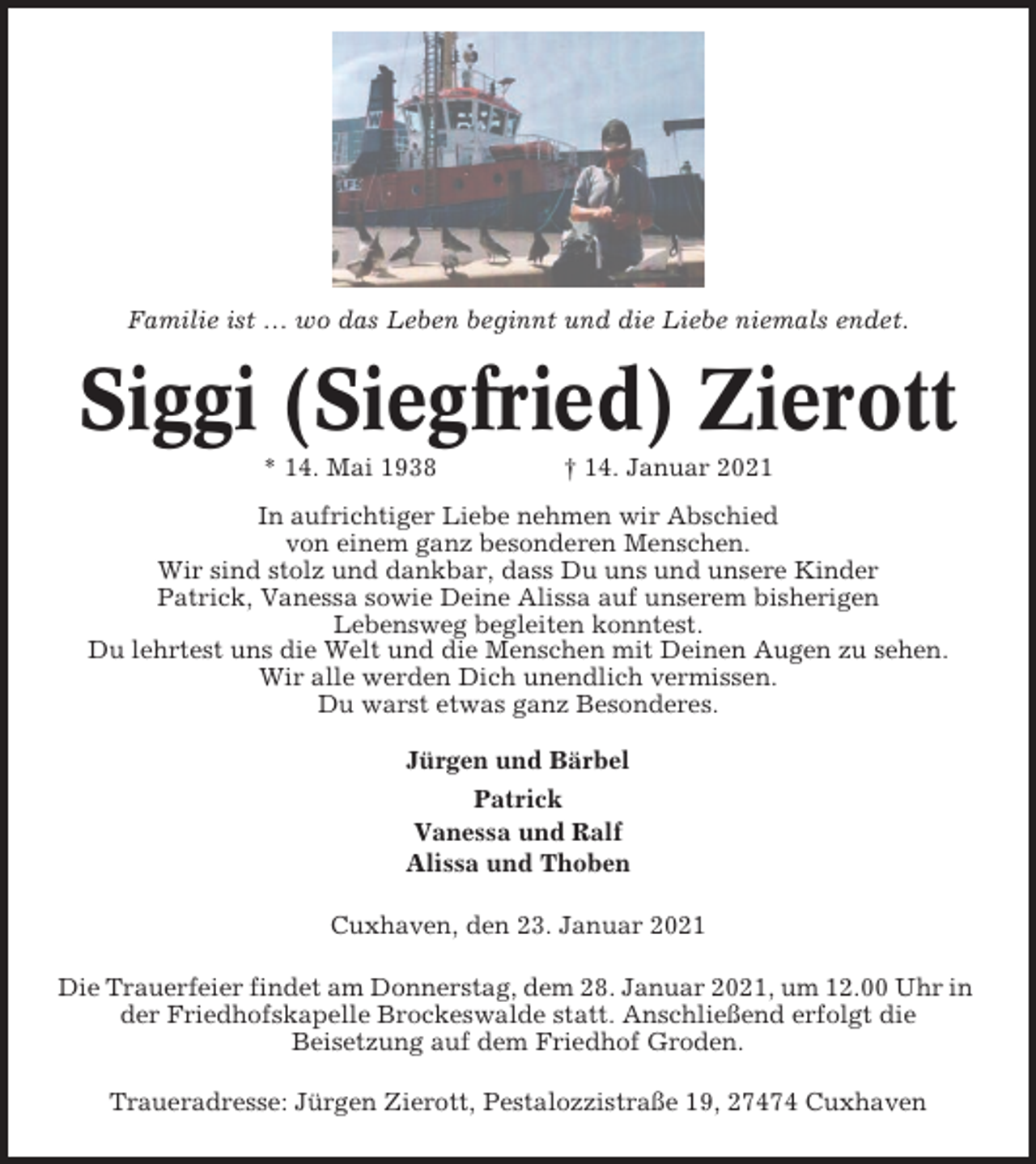 <p>Familie ist … wo das Leben beginnt und die Liebe niemals endet.</p><p>Siggi (Siegfried) Zierott<br />* 14. Mai 1938</p><p>† 14. Januar 2021</p><p>In aufrichtiger Liebe nehmen wir Abschied<br />von einem ganz besonderen Menschen.<br />Wir sind stolz und dankbar, dass Du uns und unsere Kinder<br />Patrick, Vanessa sowie Deine Alissa auf unserem bisherigen<br />Lebensweg begleiten konntest.<br />Du lehrtest uns die Welt und die Menschen mit Deinen Augen zu sehen.<br />Wir alle werden Dich unendlich vermissen.<br />Du warst etwas ganz Besonderes.<br />Jürgen und Bärbel<br />Patrick<br />Vanessa und Ralf<br />Alissa und Thoben<br />Cuxhaven, den 23. Januar 2021<br />Die Trauerfeier findet am Donnerstag, dem 28. Januar 2021, um 12.00 Uhr in<br />der Friedhofskapelle Brockeswalde statt. Anschließend erfolgt die<br />Beisetzung auf dem Friedhof Groden.<br />Traueradresse: Jürgen Zierott, Pestalozzistraße 19, 27474 Cuxhaven</p>