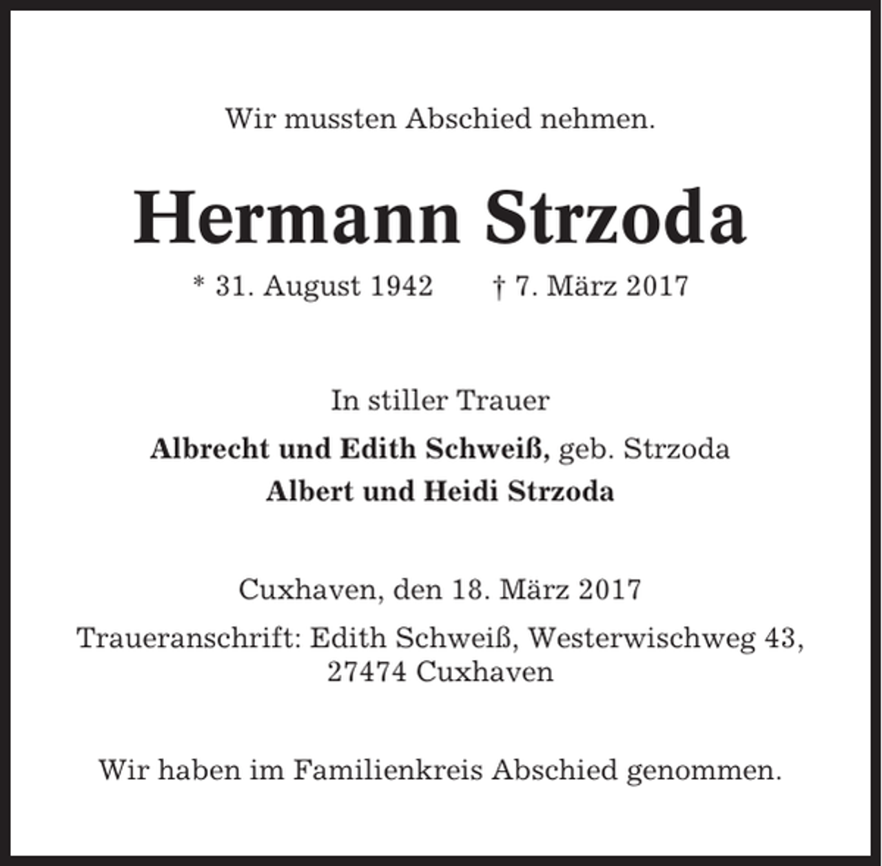 <p>Wir mussten Abschied nehmen.</p><p>Hermann Strzoda<br />* 31. August 1942</p><p>† 7. März 2017</p><p>In stiller Trauer<br />Albrecht und Edith Schweiß, geb. Strzoda<br />Albert und Heidi Strzoda<br />Cuxhaven, den 18. März 2017<br />Traueranschrift: Edith Schweiß, Westerwischweg 43,<br />27474 Cuxhaven<br />Wir haben im Familienkreis Abschied genommen.</p>