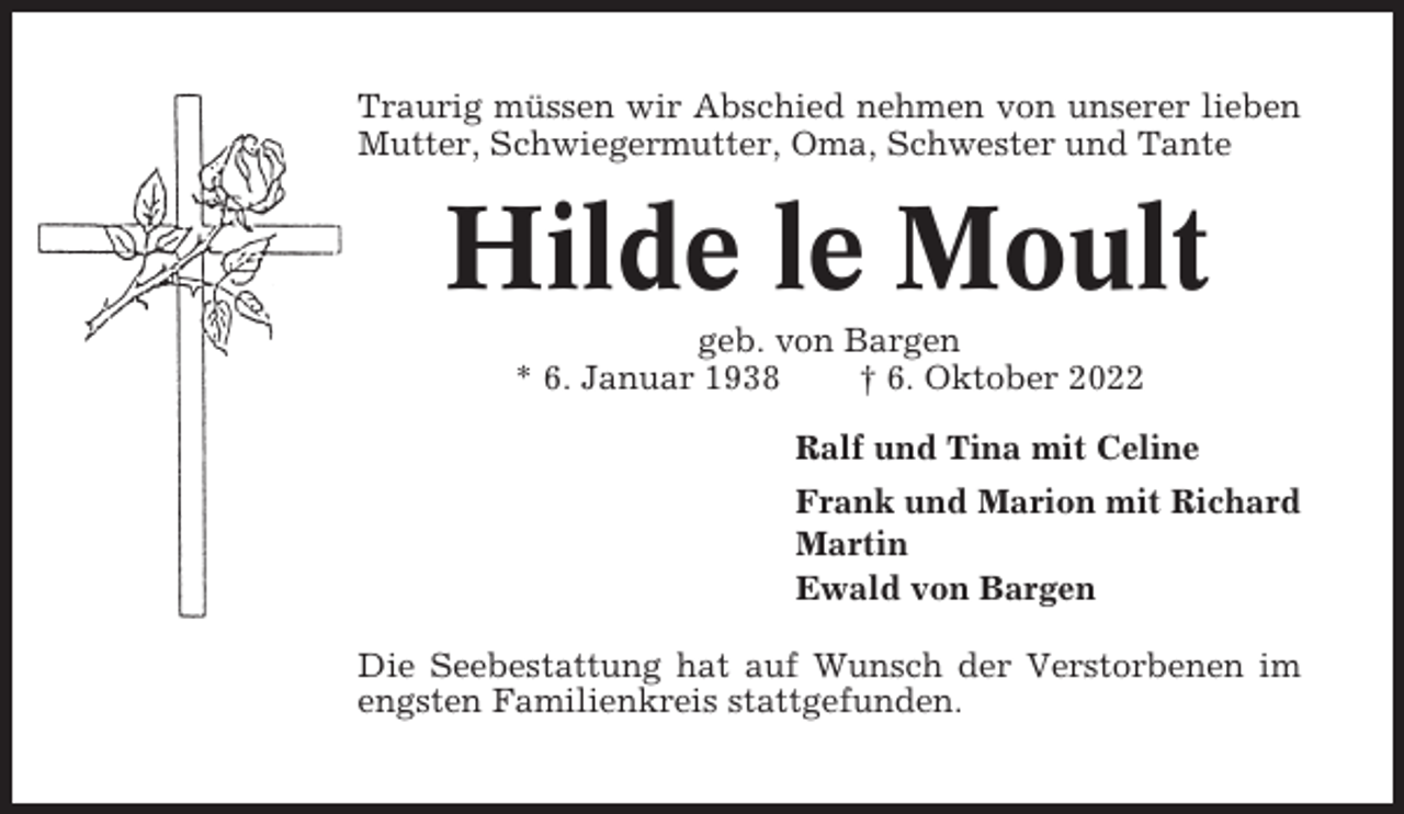 <p>Traurig müssen wir Abschied nehmen von unserer lieben<br />Mutter, Schwiegermutter, Oma, Schwester und Tante</p><p>Hilde le Moult<br />geb. von Bargen<br />* 6. Januar 1938<br />† 6. Oktober 2022<br />Ralf und Tina mit Celine<br />Frank und Marion mit Richard<br />Martin<br />Ewald von Bargen<br />Die Seebestattung hat auf Wunsch der Verstorbenen im<br />engsten Familienkreis stattgefunden.</p>