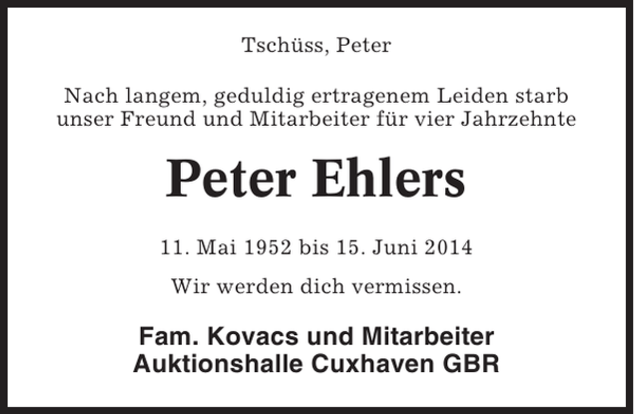 <p>Tschüss, Peter<br />Nach langem, geduldig ertragenem Leiden starb<br />unser Freund und Mitarbeiter für vier Jahrzehnte</p><p>Peter Ehlers<br />11. Mai 1952 bis 15. Juni 2014<br />Wir werden dich vermissen.</p><p>Fam. Kovacs und Mitarbeiter<br />Auktionshalle Cuxhaven GBR</p>