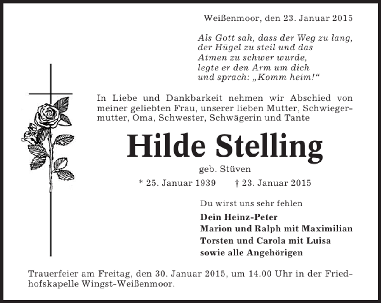 <p>Weißenmoor, den 23. Januar 2015<br />Als Gott sah, dass der Weg zu lang,<br />der Hügel zu steil und das<br />Atmen zu schwer wurde,<br />legte er den Arm um dich<br />und sprach: „Komm heim!“<br />In Liebe und Dankbarkeit nehmen wir Abschied von<br />meiner geliebten Frau, unserer lieben Mutter, Schwiegermutter, Oma, Schwester, Schwägerin und Tante</p><p>Hilde Stelling<br />geb. Stüven<br />* 25. Januar 1939<br />† 23. Januar 2015<br />Du wirst uns sehr fehlen</p><p>Dein Heinz-Peter<br />Marion und Ralph mit Maximilian<br />Torsten und Carola mit Luisa<br />sowie alle Angehörigen<br />Trauerfeier am Freitag, den 30. Januar 2015, um 14.00 Uhr in der Friedhofskapelle Wingst-Weißenmoor.</p>