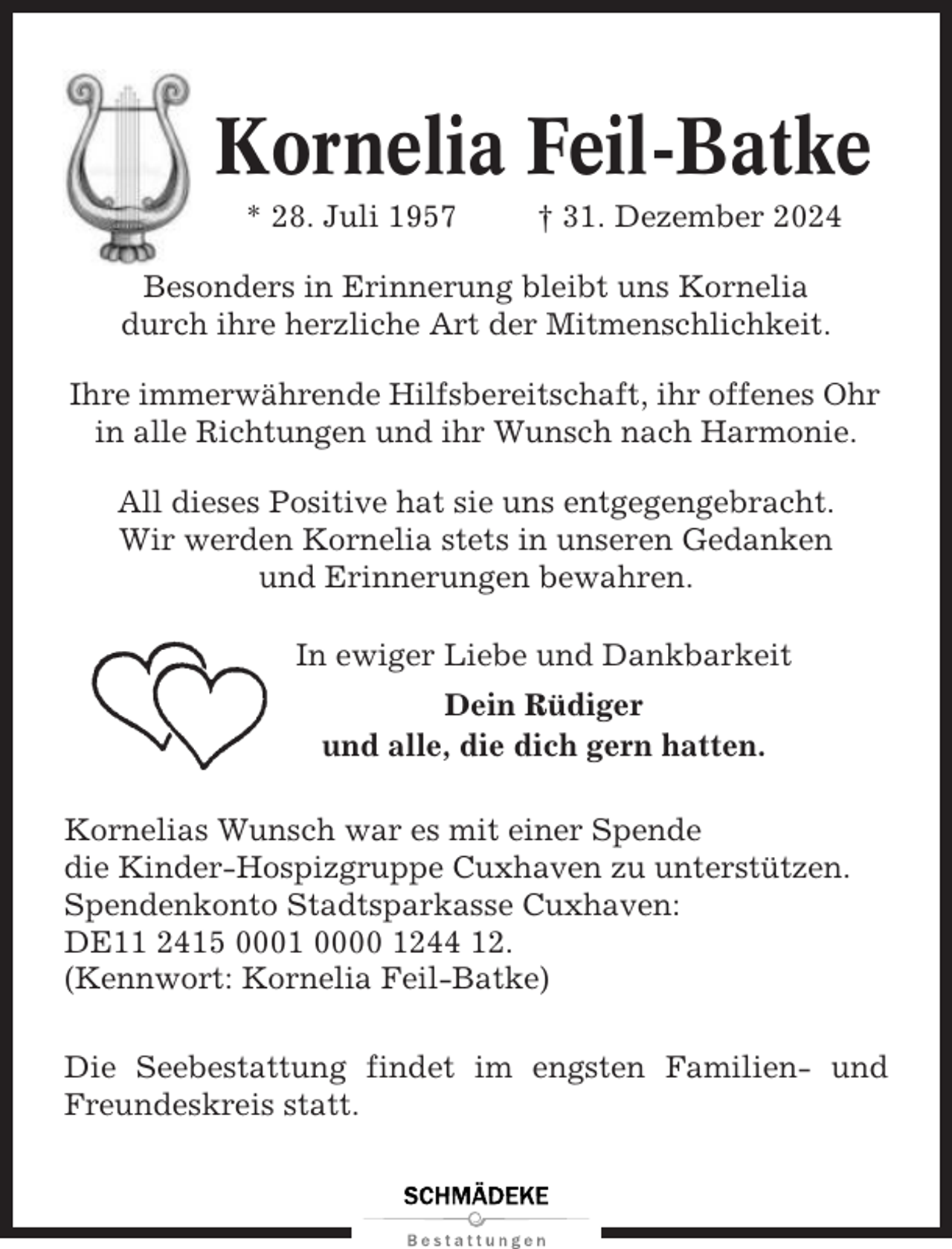 <p>Kornelia Feil-Batke<br />* 28. Juli 1957</p><p>† 31. Dezember 2024</p><p>Besonders in Erinnerung bleibt uns Kornelia<br />durch ihre herzliche Art der Mitmenschlichkeit.<br />Ihre immerwährende Hilfsbereitschaft, ihr offenes Ohr<br />in alle Richtungen und ihr Wunsch nach Harmonie.<br />All dieses Positive hat sie uns entgegengebracht.<br />Wir werden Kornelia stets in unseren Gedanken<br />und Erinnerungen bewahren.<br />In ewiger Liebe und Dankbarkeit<br />Dein Rüdiger<br />und alle, die dich gern hatten.<br />Kornelias Wunsch war es mit einer Spende<br />die Kinder-Hospizgruppe Cuxhaven zu unterstützen.<br />Spendenkonto Stadtsparkasse Cuxhaven:<br />DE11 2415 0001 0000 1244 12.<br />(Kennwort: Kornelia Feil-Batke)<br />Die Seebestattung findet im engsten Familien- und<br />Freundeskreis statt.</p>