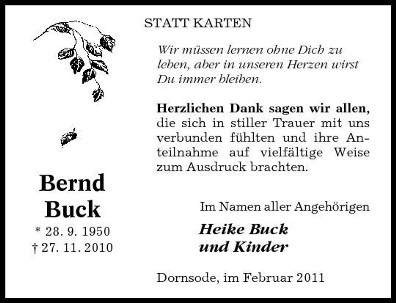 <p>STATT KARTEN Wir müssen lernen ohne Dich zu leben, aber in unseren Herzen wirst Du immer bleiben. Herzlichen Dank sagen wir allen, die sich in stiller Trauer mit uns verbunden fühlten und ihre Anteilnahme auf vielfältige Weise zum Ausdruck brachten. Im Namen aller Angehörigen</p><p>Bernd Buck<br />* 28. 9. 1950 † 27. 11. 2010</p><p>Heike Buck und Kinder<br />Dornsode, im Februar 2011</p>