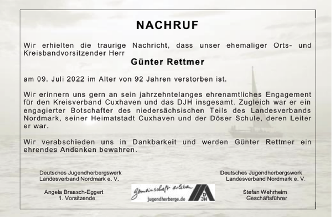 <p>NACHRUF<br />W ir erhielten die t raurige Nachr icht, dass<br />Kreisbandvorsit zender Herr</p><p>unser ehemaliger Orts - und</p><p>Günter Rettmer</p><p>am 09. Juli 2022 im Alter von 92 Jahren ver storben ist.<br />W ir erinnern uns gern an sein jahr zehntelanges ehrenamtliches Engagement<br />f ür den Kreisverband Cuxhaven und das DJH insgesamt. Zugleich war er ein<br />engagierter Botschaf ter des niedersächsischen Teils des Landesverbands<br />Nordmark, seiner He imatstadt Cuxhaven und der Dös er Schule, deren Leiter<br />er war.<br />W ir verabschieden uns in Dankbarkeit und werden Günt er Rettmer ein<br />ehrendes Andenken bewahren .<br />Deutsches Jugendherbergswerk<br />Landesverband Nordmark e. V.<br />Angela Braasch-Eggert<br />1. Vorsitzende</p><p>Deutsches Jugendherbergswerk<br />Landesverband Nordmark e. V.<br />Stefan Wehrheim<br />Geschäftsführer</p>