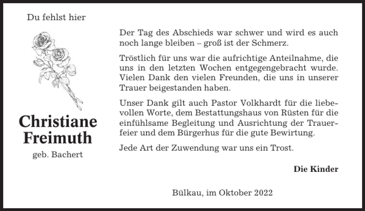 <p>Du fehlst hier<br />Der Tag des Abschieds war schwer und wird es auch<br />noch lange bleiben – groß ist der Schmerz.<br />Tröstlich für uns war die aufrichtige Anteilnahme, die<br />uns in den letzten Wochen entgegengebracht wurde.<br />Vielen Dank den vielen Freunden, die uns in unserer<br />Trauer beigestanden haben.</p><p>Christiane<br />Freimuth<br />geb. Bachert</p><p>Unser Dank gilt auch Pastor Volkhardt für die liebevollen Worte, dem Bestattungshaus von Rüsten für die<br />einfühlsame Begleitung und Ausrichtung der Trauerfeier und dem Bürgerhus für die gute Bewirtung.<br />Jede Art der Zuwendung war uns ein Trost.<br />Die Kinder<br />Bülkau, im Oktober 2022</p>