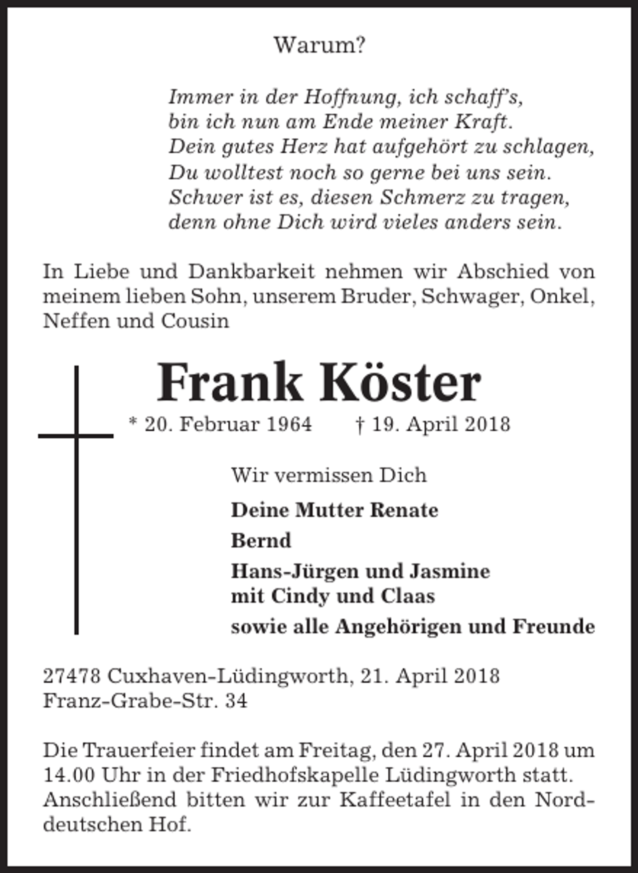 <p>Warum?<br />Immer in der Hoffnung, ich schaff’s,<br />bin ich nun am Ende meiner Kraft.<br />Dein gutes Herz hat aufgehört zu schlagen,<br />Du wolltest noch so gerne bei uns sein.<br />Schwer ist es, diesen Schmerz zu tragen,<br />denn ohne Dich wird vieles anders sein.<br />In Liebe und Dankbarkeit nehmen wir Abschied von<br />meinem lieben Sohn, unserem Bruder, Schwager, Onkel,<br />Neffen und Cousin</p><p>Frank Köster<br />* 20. Februar 1964</p><p>† 19. April 2018</p><p>Wir vermissen Dich<br />Deine Mutter Renate<br />Bernd<br />Hans-Jürgen und Jasmine<br />mit Cindy und Claas<br />sowie alle Angehörigen und Freunde<br />27478 Cuxhaven-Lüdingworth, 21. April 2018<br />Franz-Grabe-Str. 34<br />Die Trauerfeier findet am Freitag, den 27. April 2018 um<br />14.00 Uhr in der Friedhofskapelle Lüdingworth statt.<br />Anschließend bitten wir zur Kaffeetafel in den Norddeutschen Hof.</p>