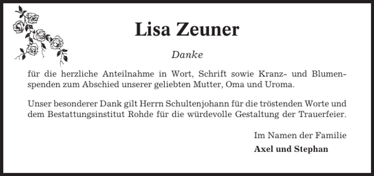 <p>Lisa Zeuner<br />Danke<br />für die herzliche Anteilnahme in Wort, Schrift sowie Kranz- und Blumenspenden zum Abschied unserer geliebten Mutter, Oma und Uroma.<br />Unser besonderer Dank gilt Herrn Schultenjohann für die tröstenden Worte und<br />dem Bestattungsinstitut Rohde für die würdevolle Gestaltung der Trauerfeier.<br />Im Namen der Familie<br />Axel und Stephan</p>
