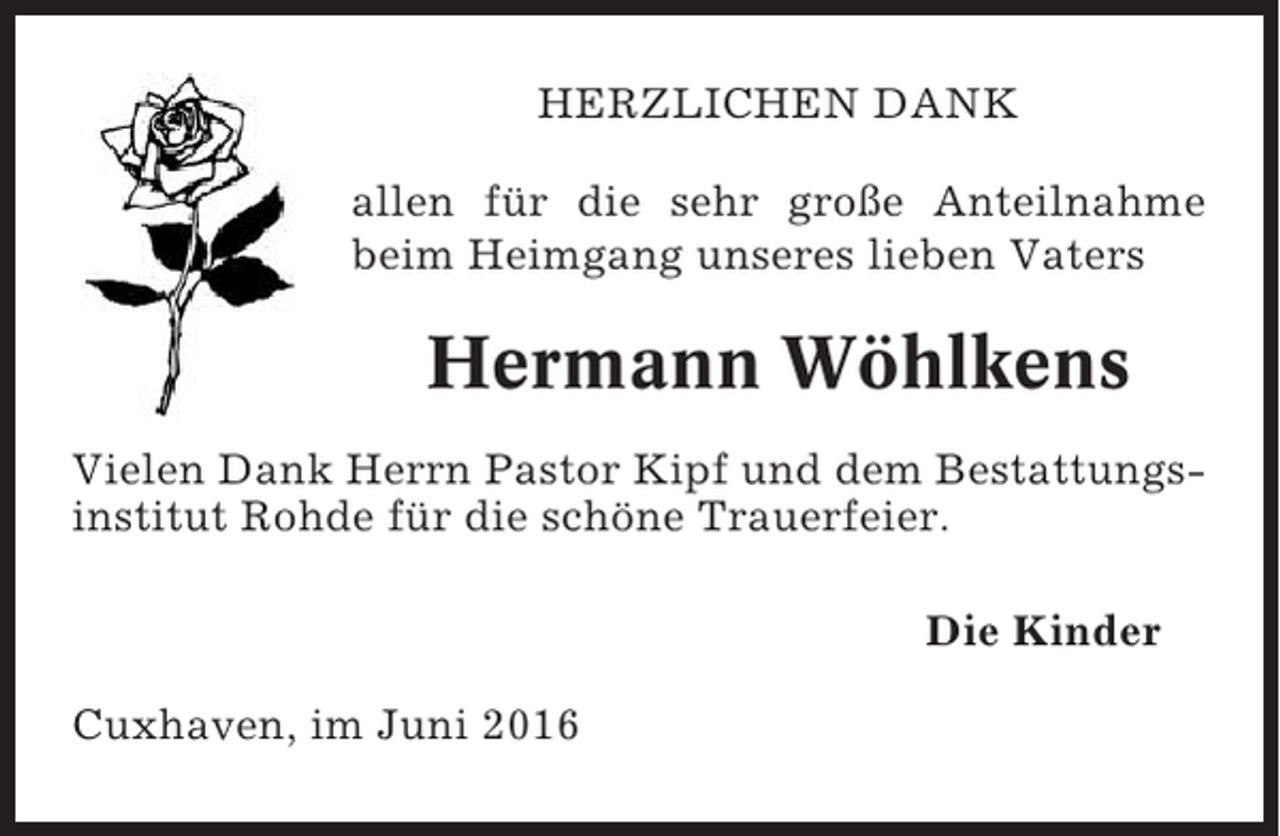<p>HERZLICHEN DANK<br />allen für die sehr große Anteilnahme<br />beim Heimgang unseres lieben Vaters</p><p>Hermann Wöhlkens<br />Vielen Dank Herrn Pastor Kipf und dem Bestattungsinstitut Rohde für die schöne Trauerfeier.<br />Die Kinder<br />Cuxhaven, im Juni 2016</p>