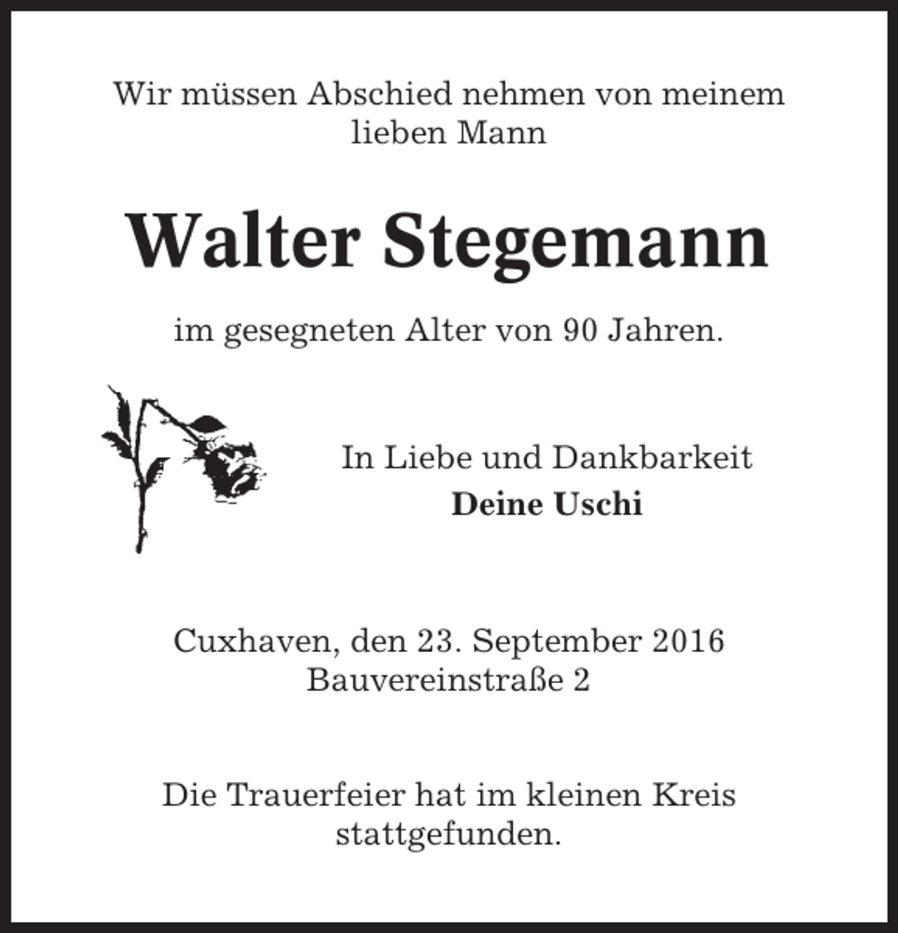 <p>Wir müssen Abschied nehmen von meinem<br />lieben Mann</p><p>Walter Stegemann<br />im gesegneten Alter von 90 Jahren.</p><p>In Liebe und Dankbarkeit<br />Deine Uschi</p><p>Cuxhaven, den 23. September 2016<br />Bauvereinstraße 2</p><p>Die Trauerfeier hat im kleinen Kreis<br />stattgefunden.</p>