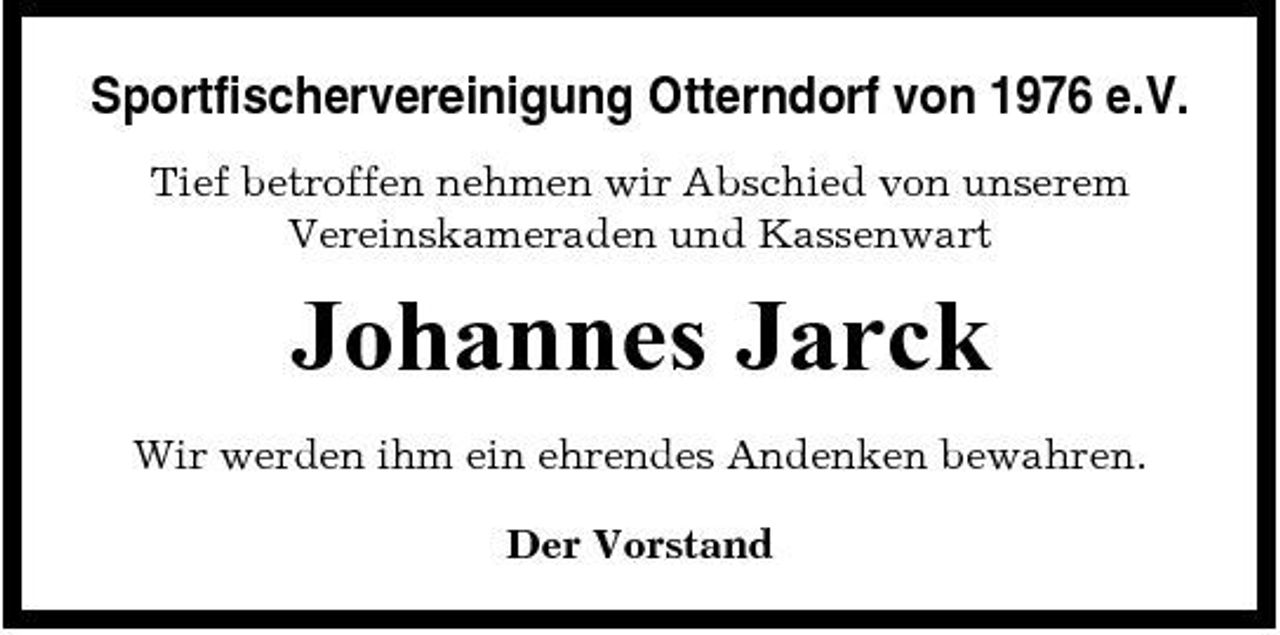 <p>Sportfischervereinigung Otterndorf von 1976 e.V.<br />Tief betroffen nehmen wir Abschied von unserem Vereinskameraden und Kassenwart</p><p>Johannes Jarck<br />Wir werden ihm ein ehrendes Andenken bewahren. Der Vorstand</p>