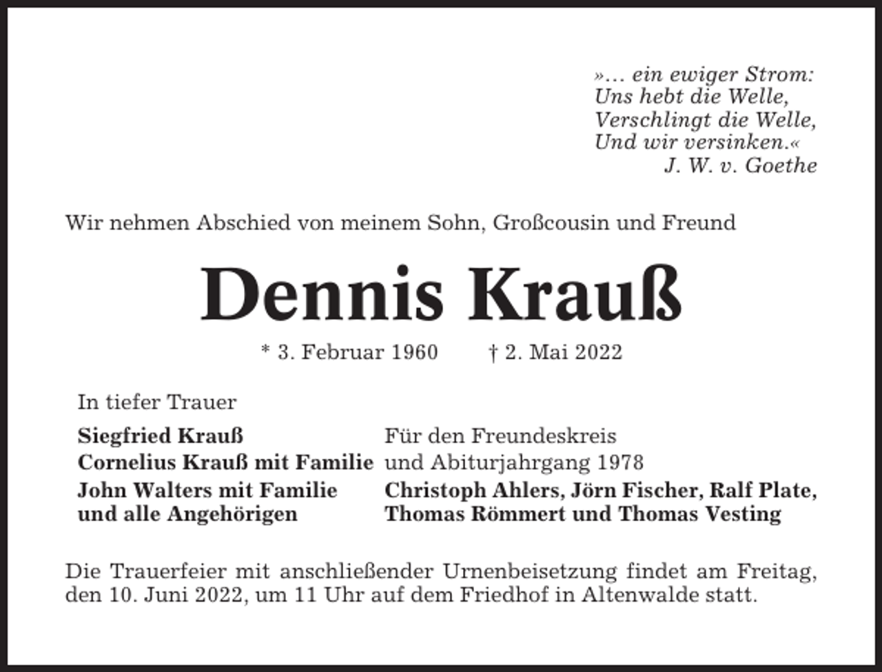 <p>»… ein ewiger Strom:<br />Uns hebt die Welle,<br />Verschlingt die Welle,<br />Und wir versinken.«<br />J. W. v. Goethe<br />Wir nehmen Abschied von meinem Sohn, Großcousin und Freund</p><p>Dennis Krauß<br />* 3. Februar 1960<br />In tiefer Trauer<br />Siegfried Krauß<br />Cornelius Krauß mit Familie<br />John Walters mit Familie<br />und alle Angehörigen</p><p>† 2. Mai 2022</p><p>Für den Freundeskreis<br />und Abiturjahrgang 1978<br />Christoph Ahlers, Jörn Fischer, Ralf Plate,<br />Thomas Römmert und Thomas Vesting</p><p>Die Trauerfeier mit anschließender Urnenbeisetzung findet am Freitag,<br />den 10. Juni 2022, um 11 Uhr auf dem Friedhof in Altenwalde statt.</p>