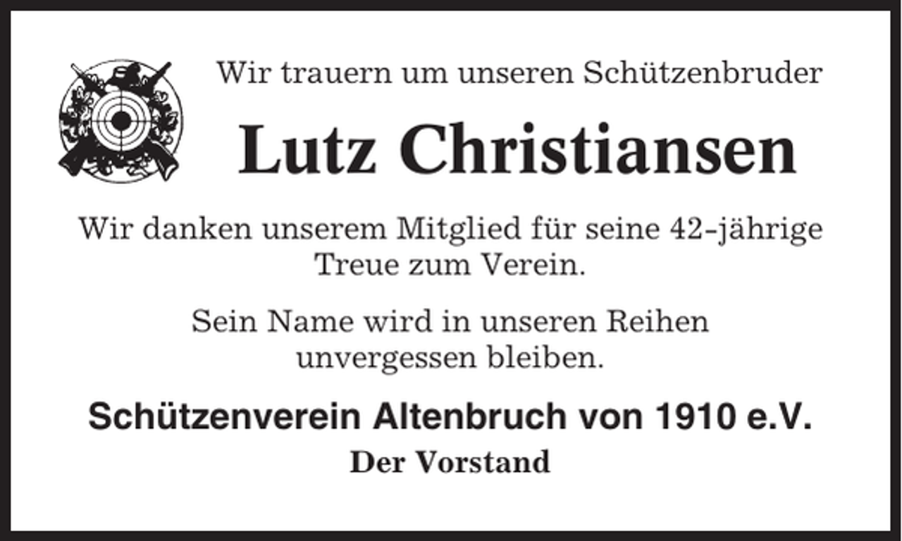 <p>Wir trauern um unseren Schützenbruder</p><p>Lutz Christiansen<br />Wir danken unserem Mitglied für seine 42-jährige<br />Treue zum Verein.<br />Sein Name wird in unseren Reihen<br />unvergessen bleiben.</p><p>Schützenverein Altenbruch von 1910 e.V.<br />Der Vorstand</p>