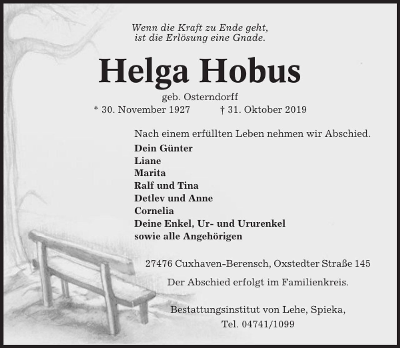 <p>Wenn die Kraft zu Ende geht,<br />ist die Erlösung eine Gnade.</p><p>Helga Hobus<br />geb. Osterndorff<br />* 30. November 1927<br />† 31. Oktober 2019<br />Nach einem erfüllten Leben nehmen wir Abschied.<br />Dein Günter<br />Liane<br />Marita<br />Ralf und Tina<br />Detlev und Anne<br />Cornelia<br />Deine Enkel, Ur- und Ururenkel<br />sowie alle Angehörigen<br />27476 Cuxhaven-Berensch, Oxstedter Straße 145<br />Der Abschied erfolgt im Familienkreis.<br />Bestattungsinstitut von Lehe, Spieka,<br />Tel. 04741/1099</p>