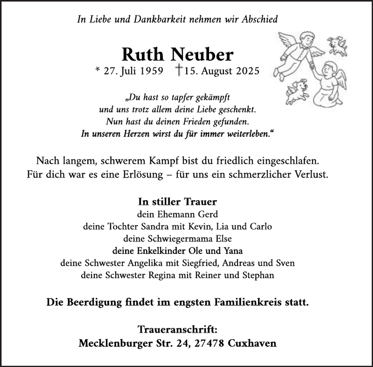 <p>In Liebe und Dankbarkeit nehmen wir Abschied</p><p>Ruth Neuber</p><p>* 27 Juli 1959</p><p>15 August 2025</p><p>„Du hast so tapfer gekämpft<br />und uns trotz allem deine Liebe geschenkt<br />Nun hast du deinen Frieden gefunden<br />In unseren Herzen wirst du für immer weiterleben “</p><p>Nach langem, schwerem Kampf bist du friedlich eingeschlafen<br />Für dich war es eine Erlösung – für uns ein schmerzlicher Verlust<br />In stiller Trauer</p><p>dein Ehemann Gerd<br />deine Tochter Sandra mit Kevin, Lia und Carlo<br />deine Schwiegermama Else<br />deine Enkelkinder Ole und Yana<br />deine Schwester Angelika mit Siegfried, Andreas und Sven<br />deine Schwester Regina mit Reiner und Stephan</p><p>Die Beerdigung ndet im engsten Familienkreis statt<br />Traueranschrift:<br />Mecklenburger Str 24, 27478 Cuxhaven</p>