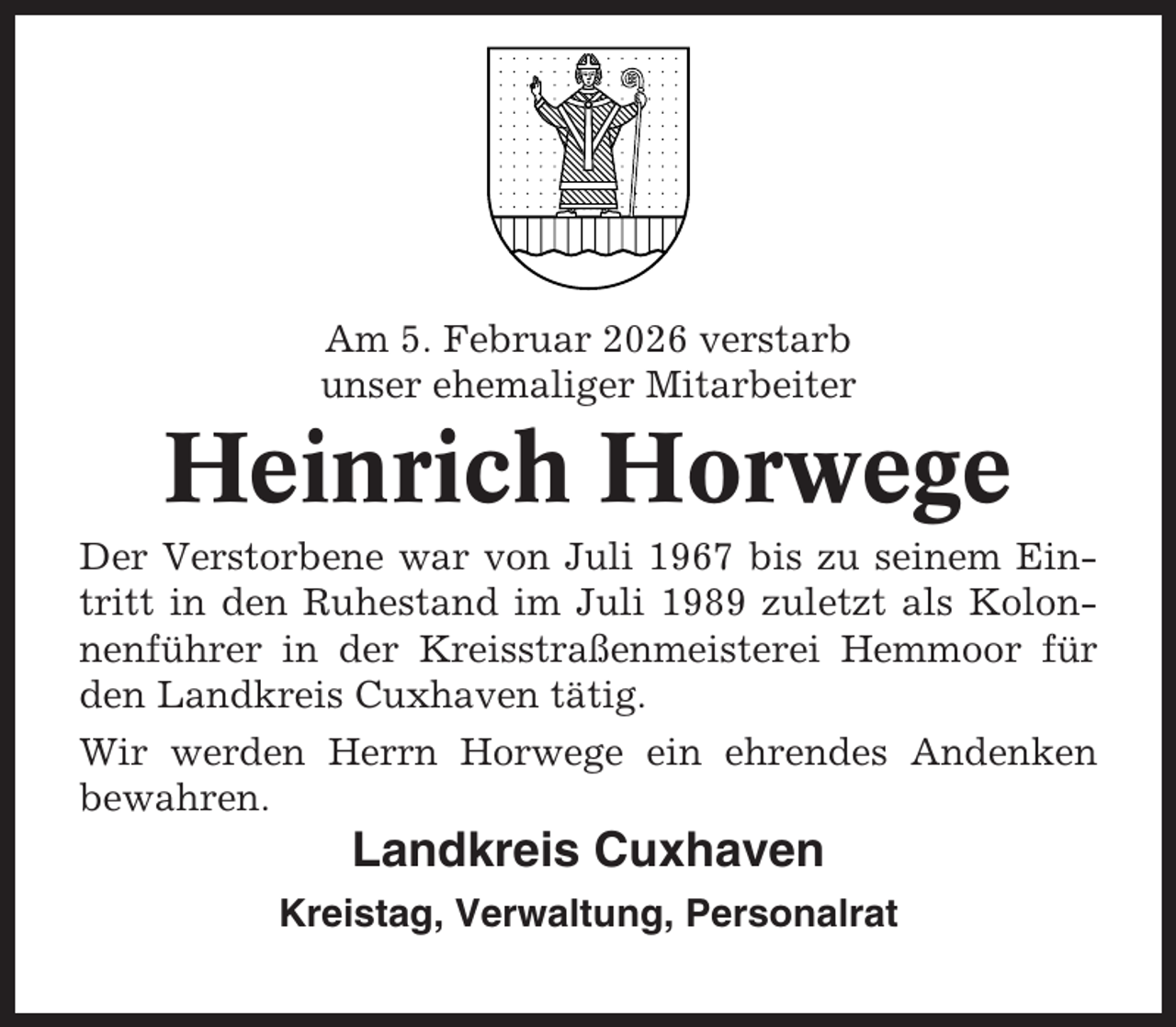 <p>Am 5. Februar 2026 verstarb<br />unser ehemaliger Mitarbeiter</p><p>Heinrich Horwege<br />Der Verstorbene war von Juli 1967 bis zu seinem Eintritt in den Ruhestand im Juli 1989 zuletzt als Kolonnenführer in der Kreisstraßenmeisterei Hemmoor für<br />den Landkreis Cuxhaven tätig.<br />Wir werden Herrn Horwege ein ehrendes Andenken<br />bewahren.</p><p>Landkreis Cuxhaven<br />Kreistag, Verwaltung, Personalrat</p>