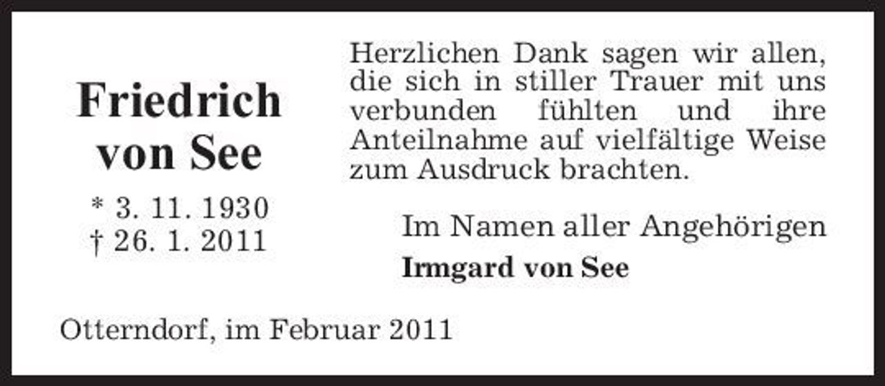 <p>Friedrich von See<br />* 3. 11. 1930 † 26. 1. 2011</p><p>Herzlichen Dank sagen wir allen, die sich in stiller Trauer mit uns verbunden fühlten und ihre Anteilnahme auf vielfältige Weise zum Ausdruck brachten.</p><p>Im Namen aller Angehörigen<br />Irmgard von See</p><p>Otterndorf, im Februar 2011</p>