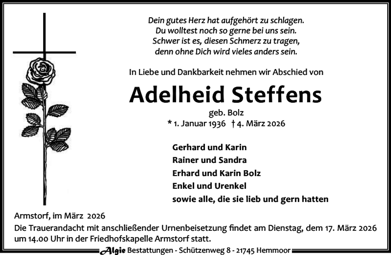 <p>Dein gutes Herz hat aufgehört zu schlagen.<br />Du wolltest noch so gerne bei uns sein.<br />Schwer ist es, diesen Schmerz zu tragen,<br />denn ohne Dich wird vieles anders sein.<br />In Liebe und Dankbarkeit nehmen wir Abschied von</p><p>Adelheid Steffens<br />geb. Bolz<br />* 1. Januar 1936 † 4. März 2026</p><p>Gerhard und Karin<br />Rainer und Sandra<br />Erhard und Karin Bolz<br />Enkel und Urenkel<br />sowie alle, die sie lieb und gern hatten<br />Armstorf, im März 2026<br />Die Trauerandacht mit anschließender Urnenbeisetzung ﬁndet am Dienstag, dem 17. März 2026<br />um 14.00 Uhr in der Friedhofskapelle Armstorf statt.<br />Algie Bestattungen - Schützenweg 8 - 21745 Hemmoor</p>