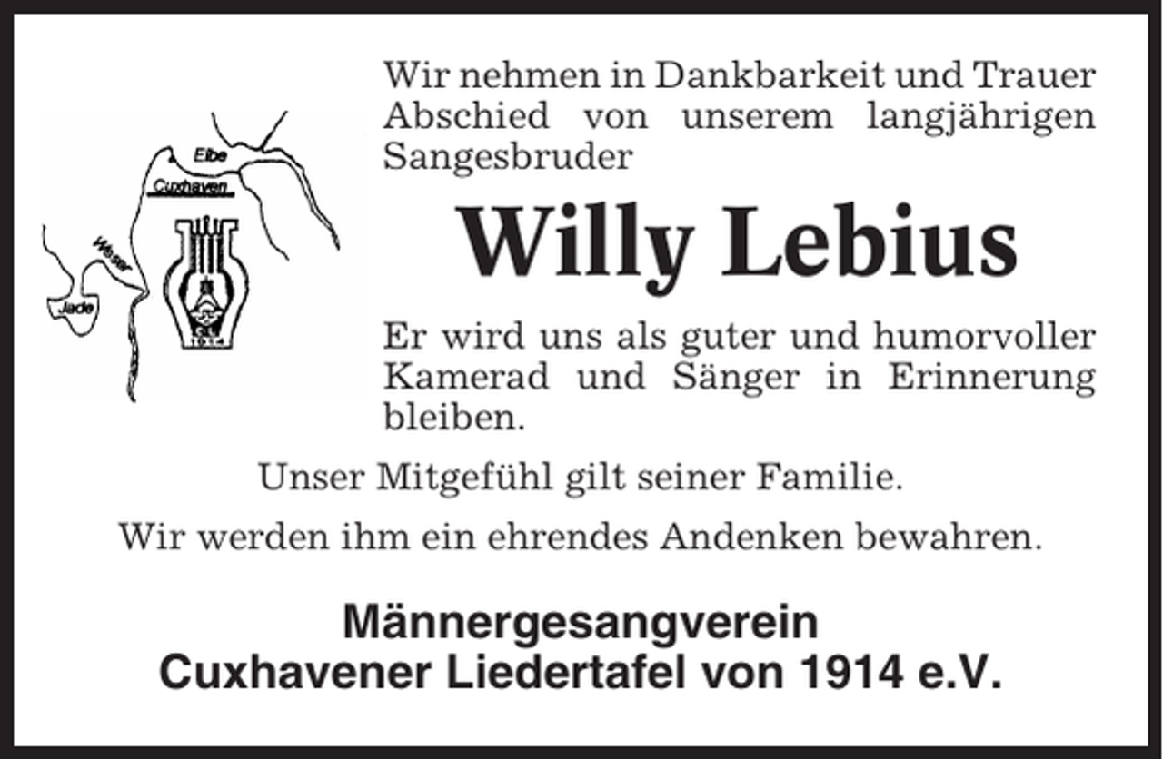 <p>Wir nehmen in Dankbarkeit und Trauer<br />Abschied von unserem langjährigen<br />Sangesbruder</p><p>Willy Lebius<br />Er wird uns als guter und humorvoller<br />Kamerad und Sänger in Erinnerung<br />bleiben.<br />Unser Mitgefühl gilt seiner Familie.<br />Wir werden ihm ein ehrendes Andenken bewahren.</p><p>Männergesangverein<br />Cuxhavener Liedertafel von 1914 e.V.</p>