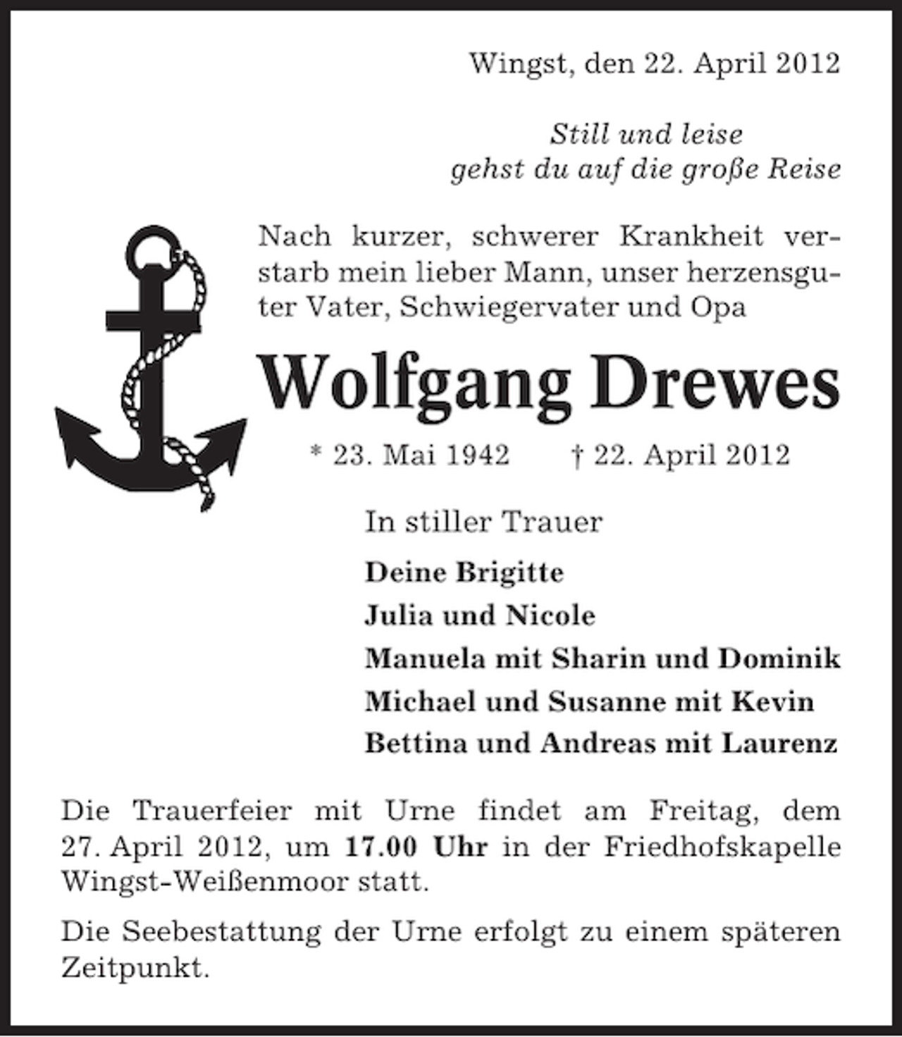 <p>Wingst, den 22. April 2012<br />Still und leise<br />gehst du auf die große Reise<br />Nach kurzer, schwerer Krankheit verstarb mein lieber Mann, unser herzensguter Vater, Schwiegervater und Opa</p><p>Wolfgang Drewes<br />* 23. Mai 1942</p><p>† 22. April 2012</p><p>In stiller Trauer<br />Deine Brigitte<br />Julia und Nicole<br />Manuela mit Sharin und Dominik<br />Michael und Susanne mit Kevin<br />Bettina und Andreas mit Laurenz<br />Die Trauerfeier mit Urne findet am Freitag, dem<br />27. April 2012, um 17.00 Uhr in der Friedhofskapelle<br />Wingst-Weißenmoor statt.<br />Die Seebestattung der Urne erfolgt zu einem späteren<br />Zeitpunkt.</p>