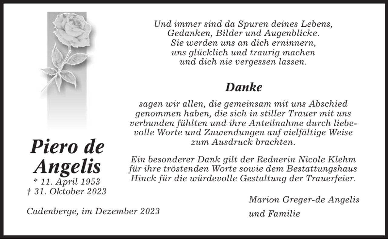 <p>Und immer sind da Spuren deines Lebens,<br />Gedanken, Bilder und Augenblicke.<br />Sie werden uns an dich erninnern,<br />uns glücklich und traurig machen<br />und dich nie vergessen lassen.</p><p>Danke</p><p>Piero de<br />Angelis<br />* 11. April 1953<br />† 31. Oktober 2023</p><p>sagen wir allen, die gemeinsam mit uns Abschied<br />genommen haben, die sich in stiller Trauer mit uns<br />verbunden fühlten und ihre Anteilnahme durch liebevolle Worte und Zuwendungen auf vielfältige Weise<br />zum Ausdruck brachten.<br />Ein besonderer Dank gilt der Rednerin Nicole Klehm<br />für ihre tröstenden Worte sowie dem Bestattungshaus<br />Hinck für die würdevolle Gestaltung der Trauerfeier.</p><p>Cadenberge, im Dezember 2023</p><p>Marion Greger-de Angelis<br />und Familie</p>