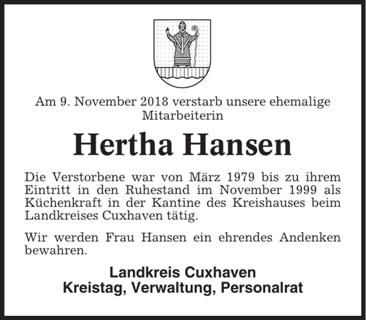 <p>Am 9. November 2018 verstarb unsere ehemalige<br />Mitarbeiterin</p><p>Hertha Hansen<br />Die Verstorbene war von März 1979 bis zu ihrem<br />Eintritt in den Ruhestand im November 1999 als<br />Küchenkraft in der Kantine des Kreishauses beim<br />Landkreises Cuxhaven tätig.<br />Wir werden Frau Hansen ein ehrendes Andenken<br />bewahren.</p><p>Landkreis Cuxhaven<br />Kreistag, Verwaltung, Personalrat</p>