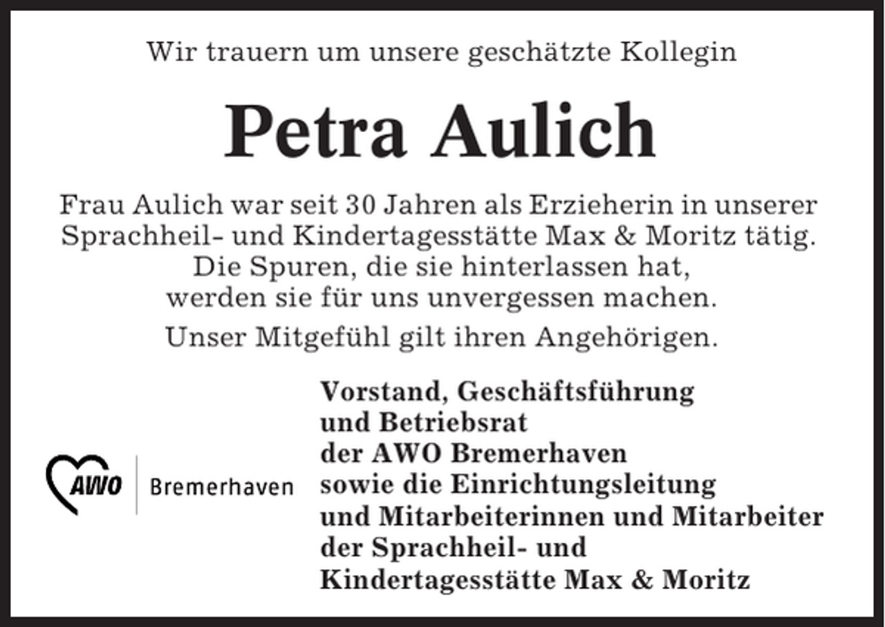 <p>Wir trauern um unsere geschätzte Kollegin</p><p>Petra Aulich<br />Frau Aulich war seit 30 Jahren als Erzieherin in unserer<br />Sprachheil- und Kindertagesstätte Max &amp; Moritz tätig.<br />Die Spuren, die sie hinterlassen hat,<br />werden sie für uns unvergessen machen.<br />Unser Mitgefühl gilt ihren Angehörigen.<br />Vorstand, Geschäftsführung<br />und Betriebsrat<br />der AWO Bremerhaven<br />sowie die Einrichtungsleitung<br />und Mitarbeiterinnen und Mitarbeiter<br />der Sprachheil- und<br />Kindertagesstätte Max &amp; Moritz</p>