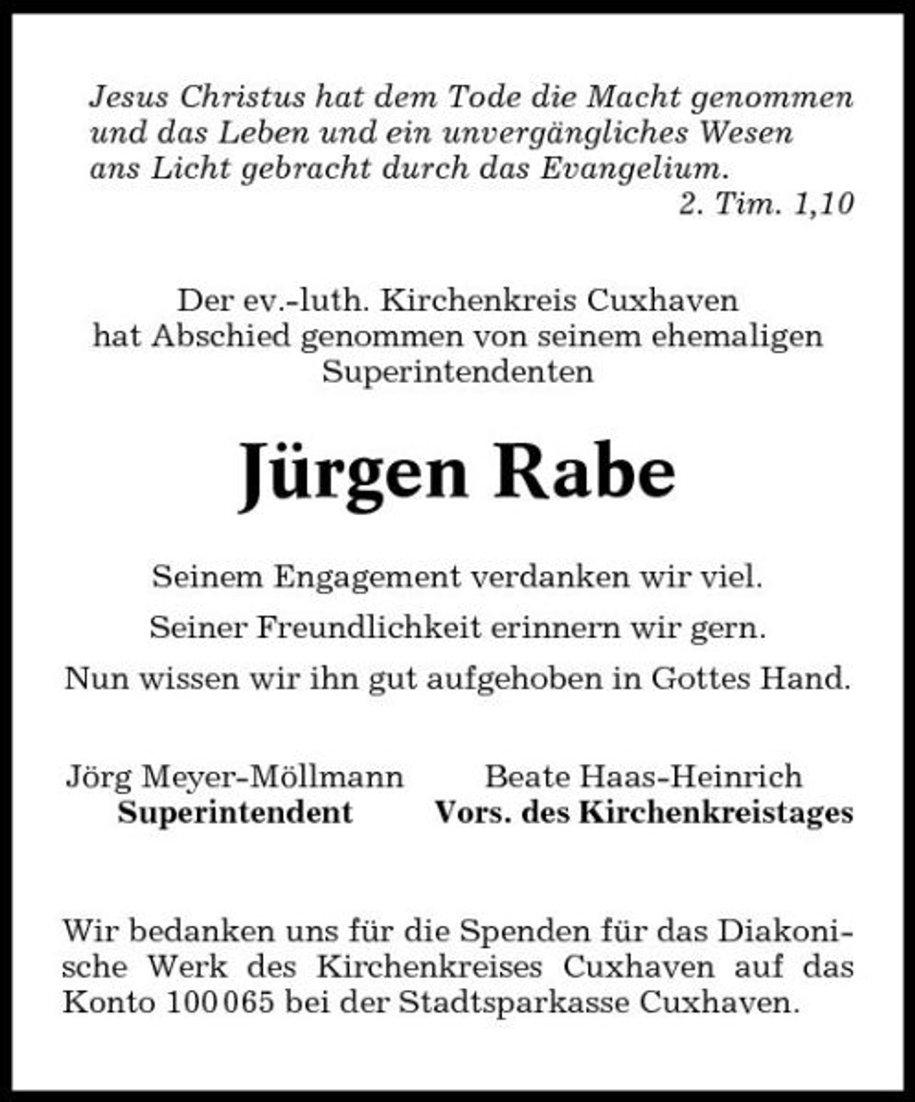 <p>Jesus Christus hat dem Tode die Macht genommen und das Leben und ein unvergängliches Wesen ans Licht gebracht durch das Evangelium. 2. Tim. 1,10 Der ev.-luth. Kirchenkreis Cuxhaven hat Abschied genommen von seinem ehemaligen Superintendenten</p><p>Jürgen Rabe<br />Seinem Engagement verdanken wir viel. Seiner Freundlichkeit erinnern wir gern. Nun wissen wir ihn gut aufgehoben in Gottes Hand. Jörg Meyer-Möllmann Beate Haas-Heinrich Superintendent Vors. des Kirchenkreistages</p><p>Wir bedanken uns für die Spenden für das Diakonische Werk des Kirchenkreises Cuxhaven auf das Konto 1065 bei der Stadtsparkasse Cuxhaven.</p>