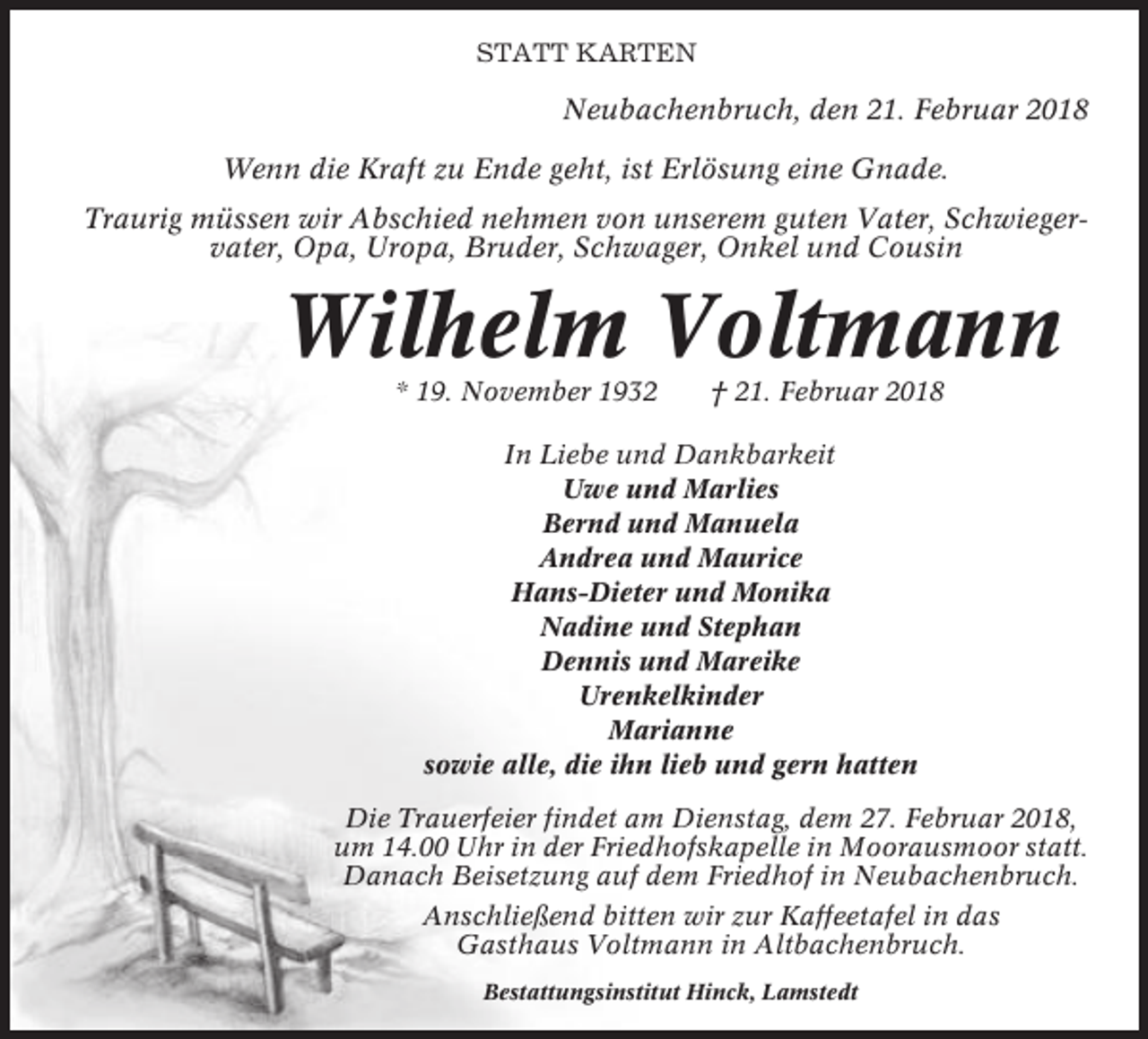 <p>STATT KARTEN</p><p>Neubachenbruch, den 21. Februar 2018<br />Wenn die Kraft zu Ende geht, ist Erlösung eine Gnade.<br />Traurig müssen wir Abschied nehmen von unserem guten Vater, Schwiegervater, Opa, Uropa, Bruder, Schwager, Onkel und Cousin</p><p>Wilhelm Voltmann<br />* 19. November 1932</p><p>† 21. Februar 2018</p><p>In Liebe und Dankbarkeit<br />Uwe und Marlies<br />Bernd und Manuela<br />Andrea und Maurice<br />Hans-Dieter und Monika<br />Nadine und Stephan<br />Dennis und Mareike<br />Urenkelkinder<br />Marianne<br />sowie alle, die ihn lieb und gern hatten<br />Die Trauerfeier findet am Dienstag, dem 27. Februar 2018,<br />um 14.00 Uhr in der Friedhofskapelle in Moorausmoor statt.<br />Danach Beisetzung auf dem Friedhof in Neubachenbruch.<br />Anschließend bitten wir zur Kaffeetafel in das<br />Gasthaus Voltmann in Altbachenbruch.<br />Bestattungsinstitut Hinck, Lamstedt</p>