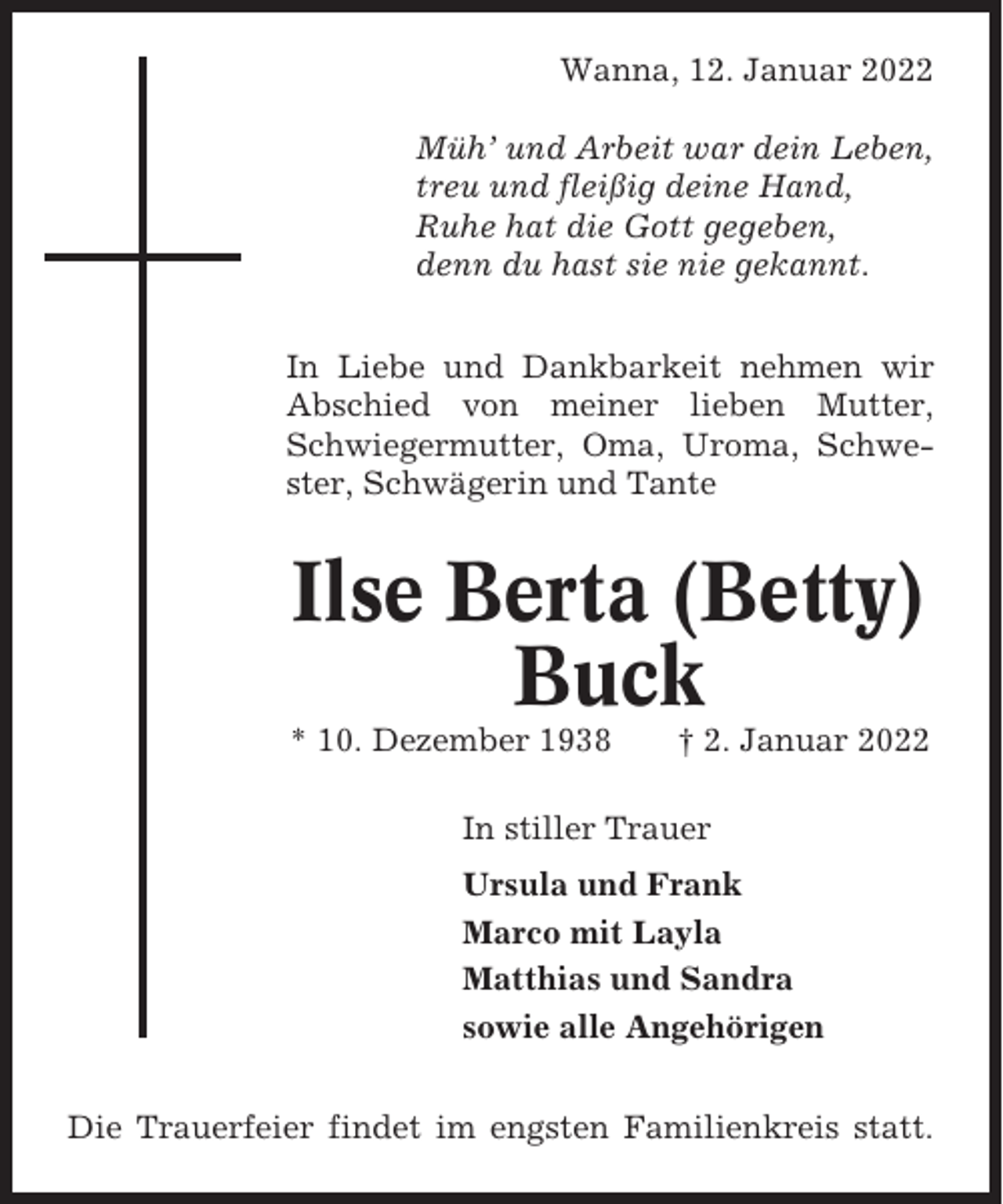<p>Wanna, 12. Januar 2022<br />Müh’ und Arbeit war dein Leben,<br />treu und fleißig deine Hand,<br />Ruhe hat die Gott gegeben,<br />denn du hast sie nie gekannt.<br />In Liebe und Dankbarkeit nehmen wir<br />Abschied von meiner lieben Mutter,<br />Schwiegermutter, Oma, Uroma, Schwester, Schwägerin und Tante</p><p>Ilse Berta (Betty)<br />Buck<br />* 10. Dezember 1938</p><p>† 2. Januar 2022</p><p>In stiller Trauer<br />Ursula und Frank<br />Marco mit Layla<br />Matthias und Sandra<br />sowie alle Angehörigen<br />Die Trauerfeier findet im engsten Familienkreis statt.</p>