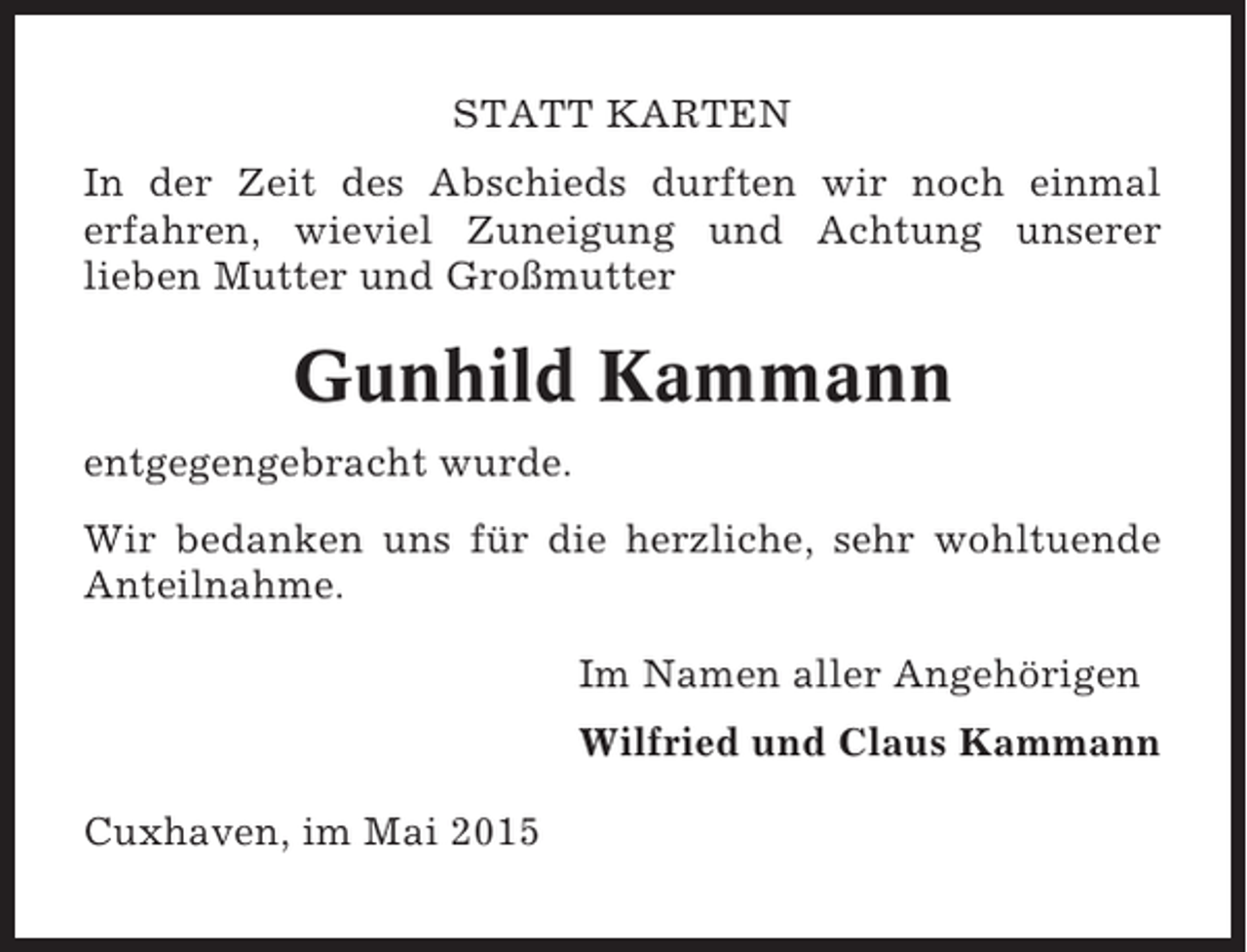 <p>STATT KARTEN<br />In der Zeit des Abschieds durften wir noch einmal<br />erfahren, wieviel Zuneigung und Achtung unserer<br />lieben Mutter und Großmutter</p><p>Gunhild Kammann<br />entgegengebracht wurde.<br />Wir bedanken uns für die herzliche, sehr wohltuende<br />Anteilnahme.<br />Im Namen aller Angehörigen<br />Wilfried und Claus Kammann<br />Cuxhaven, im Mai 2015</p>