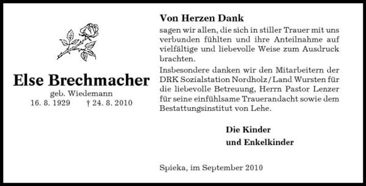 <p>Von Herzen Dank<br />sagen wir allen, die sich in stiller Trauer mit uns verbunden fühlten und ihre Anteilnahme auf vielfältige und liebevolle Weise zum Ausdruck brachten. Insbesondere danken wir den Mitarbeitern der DRK Sozialstation Nordholz / Land Wursten für die liebevolle Betreuung, Herrn Pastor Lenzer für seine einfühlsame Trauerandacht sowie dem Bestattungsinstitut von Lehe.</p><p>Else Brechmacher<br />geb. Wiedemann 16. 8. 1929 † 24. 8. 2010</p><p>Die Kinder und Enkelkinder<br />Spieka, im September 2010</p>