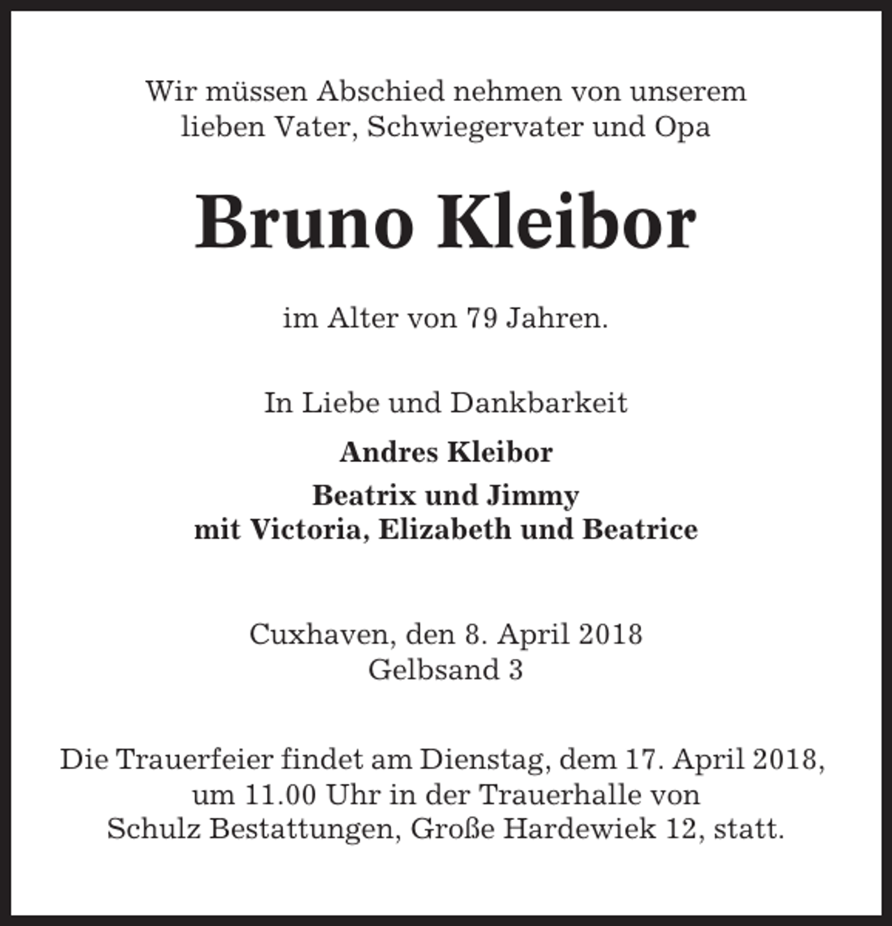 <p>Wir müssen Abschied nehmen von unserem<br />lieben Vater, Schwiegervater und Opa</p><p>Bruno Kleibor<br />im Alter von 79 Jahren.<br />In Liebe und Dankbarkeit<br />Andres Kleibor<br />Beatrix und Jimmy<br />mit Victoria, Elizabeth und Beatrice</p><p>Cuxhaven, den 8. April 2018<br />Gelbsand 3<br />Die Trauerfeier findet am Dienstag, dem 17. April 2018,<br />um 11.00 Uhr in der Trauerhalle von<br />Schulz Bestattungen, Große Hardewiek 12, statt.</p>
