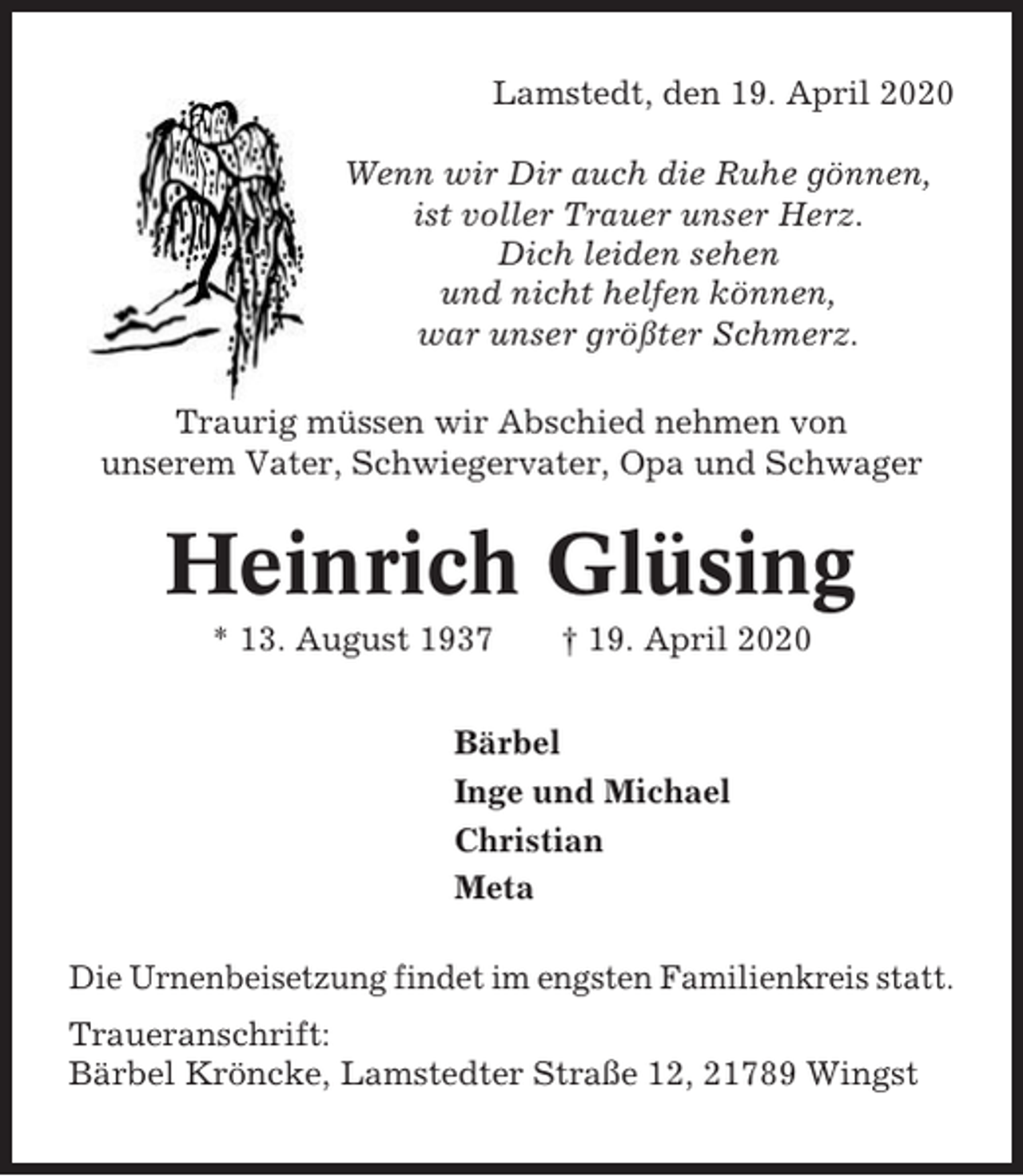<p>Lamstedt, den 19. April 2020<br />Wenn wir Dir auch die Ruhe gönnen,<br />ist voller Trauer unser Herz.<br />Dich leiden sehen<br />und nicht helfen können,<br />war unser größter Schmerz.<br />Traurig müssen wir Abschied nehmen von<br />unserem Vater, Schwiegervater, Opa und Schwager</p><p>Heinrich Glüsing<br />* 13. August 1937</p><p>† 19. April 2020</p><p>Bärbel<br />Inge und Michael<br />Christian<br />Meta<br />Die Urnenbeisetzung findet im engsten Familienkreis statt.<br />Traueranschrift:<br />Bärbel Kröncke, Lamstedter Straße 12, 21789 Wingst</p>