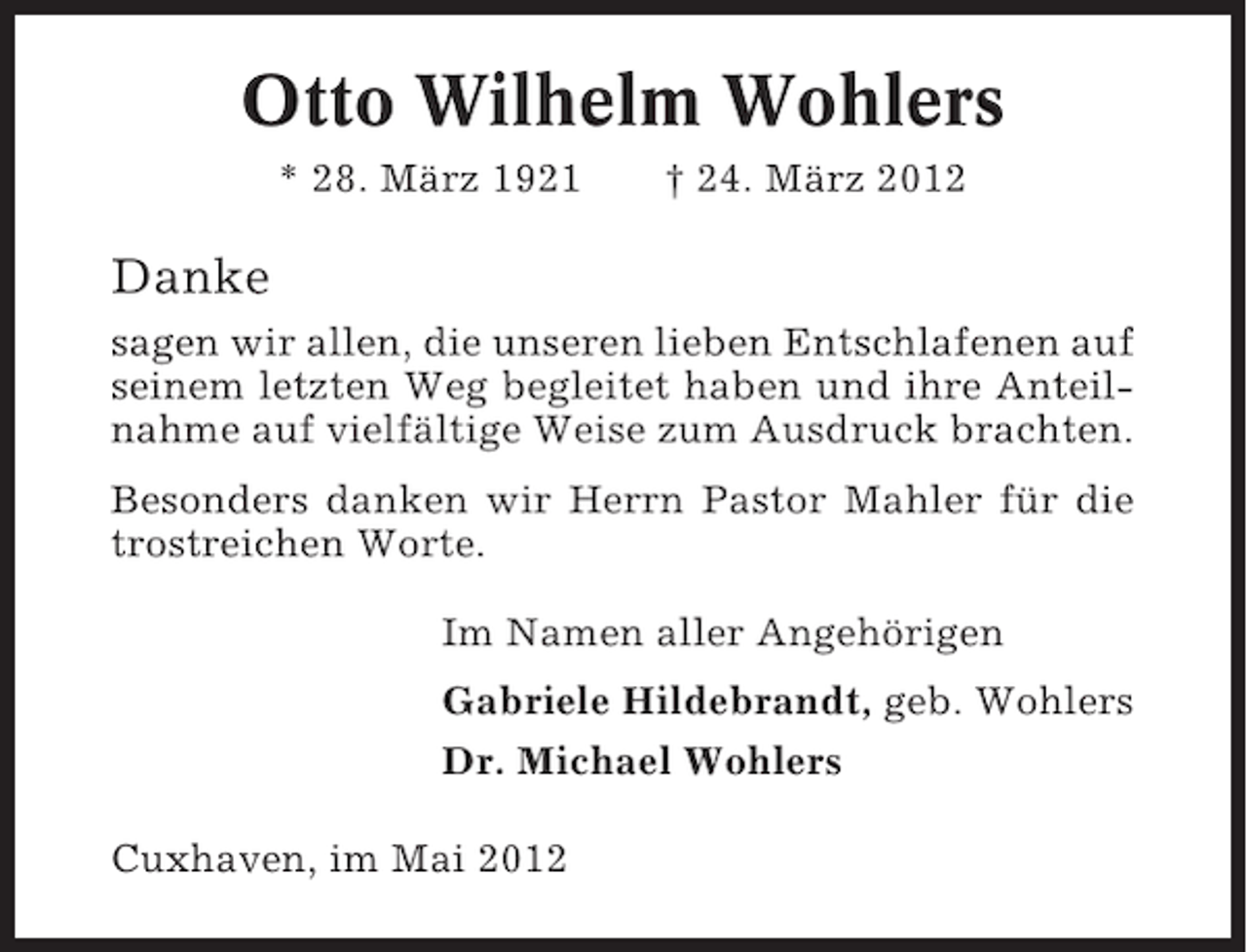<p>Otto Wilhelm Wohlers<br />* 28. März 1921</p><p>† 24. März 2012</p><p>Danke<br />sagen wir allen, die unseren lieben Entschlafenen auf<br />seinem letzten Weg begleitet haben und ihre Anteilnahme auf vielfältige Weise zum Ausdruck brachten.<br />Besonders danken wir Herrn Pastor Mahler für die<br />trostreichen Worte.<br />Im Namen aller Angehörigen<br />Gabriele Hildebrandt, geb. Wohlers<br />Dr. Michael Wohlers<br />Cuxhaven, im Mai 2012</p>