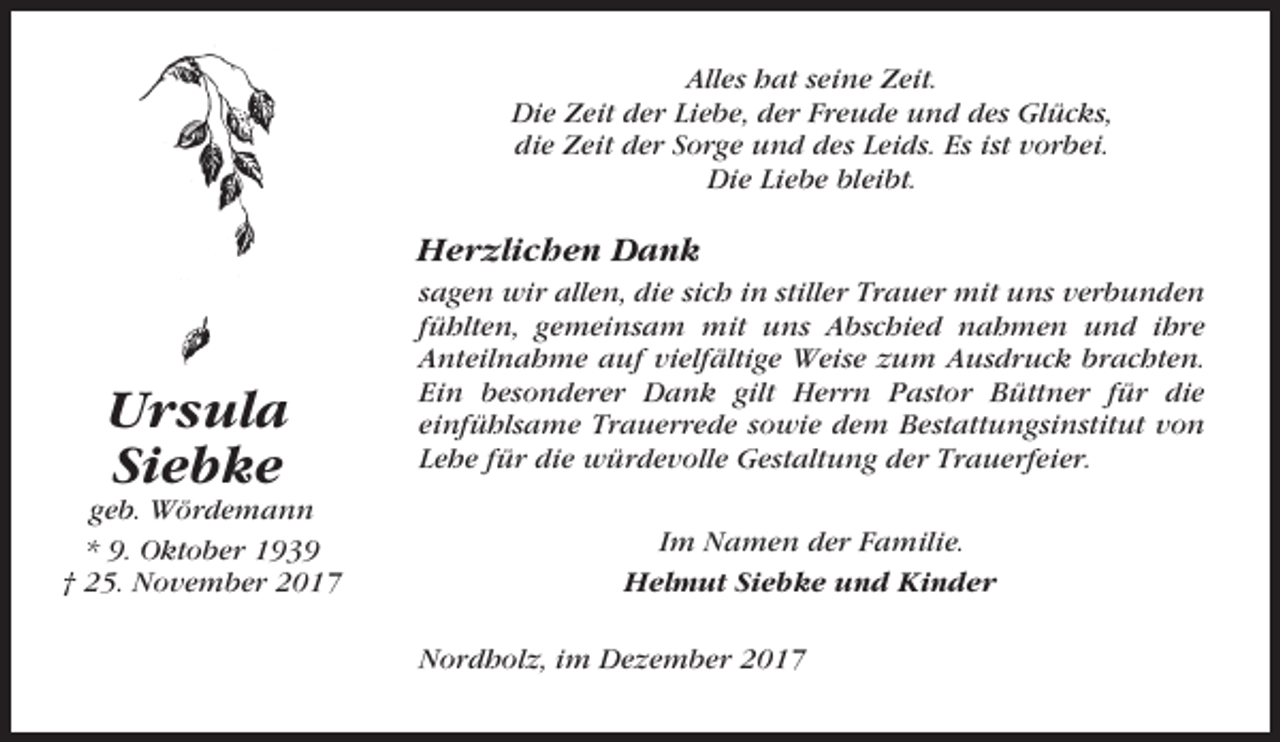 <p>Alles hat seine Zeit.<br />Die Zeit der Liebe, der Freude und des Glücks,<br />die Zeit der Sorge und des Leids. Es ist vorbei.<br />Die Liebe bleibt.</p><p>Herzlichen Dank</p><p>Ursula<br />Siebke<br />geb. Wördemann<br />* 9. Oktober 1939<br />† 25. November 2017</p><p>sagen wir allen, die sich in stiller Trauer mit uns verbunden<br />fühlten, gemeinsam mit uns Abschied nahmen und ihre<br />Anteilnahme auf vielfältige Weise zum Ausdruck brachten.<br />Ein besonderer Dank gilt Herrn Pastor Büttner für die<br />einfühlsame Trauerrede sowie dem Bestattungsinstitut von<br />Lehe für die würdevolle Gestaltung der Trauerfeier.<br />Im Namen der Familie.<br />Helmut Siebke und Kinder<br />Nordholz, im Dezember 2017</p>