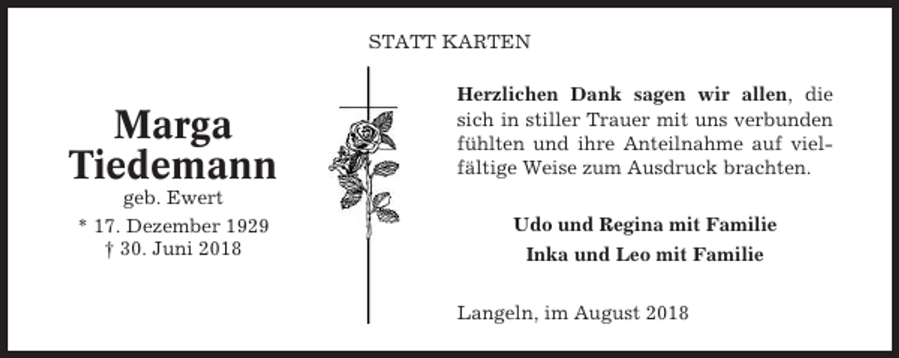 <p>STATT KARTEN</p><p>Marga<br />Tiedemann</p><p>Herzlichen Dank sagen wir allen, die<br />sich in stiller Trauer mit uns verbunden<br />fühlten und ihre Anteilnahme auf vielfältige Weise zum Ausdruck brachten.</p><p>geb. Ewert<br />* 17. Dezember 1929<br />† 30. Juni 2018</p><p>Udo und Regina mit Familie<br />Inka und Leo mit Familie<br />Langeln, im August 2018</p>