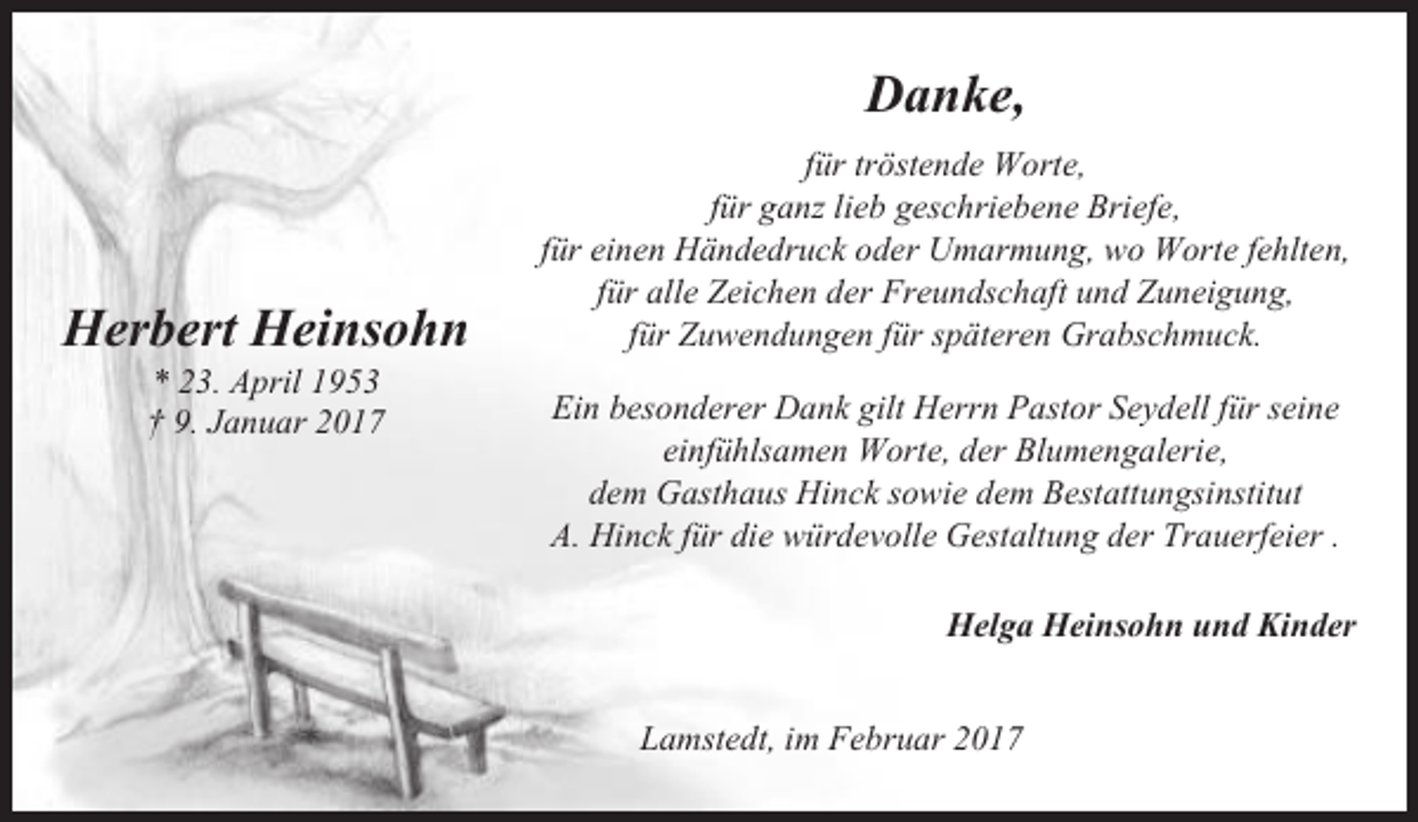 <p>Danke,</p><p>Herbert Heinsohn<br />* 23. April 1953<br />† 9. Januar 2017</p><p>für tröstende Worte,<br />für ganz lieb geschriebene Briefe,<br />für einen Händedruck oder Umarmung, wo Worte fehlten,<br />für alle Zeichen der Freundschaft und Zuneigung,<br />für Zuwendungen für späteren Grabschmuck.<br />Ein besonderer Dank gilt Herrn Pastor Seydell für seine<br />einfühlsamen Worte, der Blumengalerie,<br />dem Gasthaus Hinck sowie dem Bestattungsinstitut<br />A. Hinck für die würdevolle Gestaltung der Trauerfeier .<br />Helga Heinsohn und Kinder<br />Lamstedt, im Februar 2017</p>