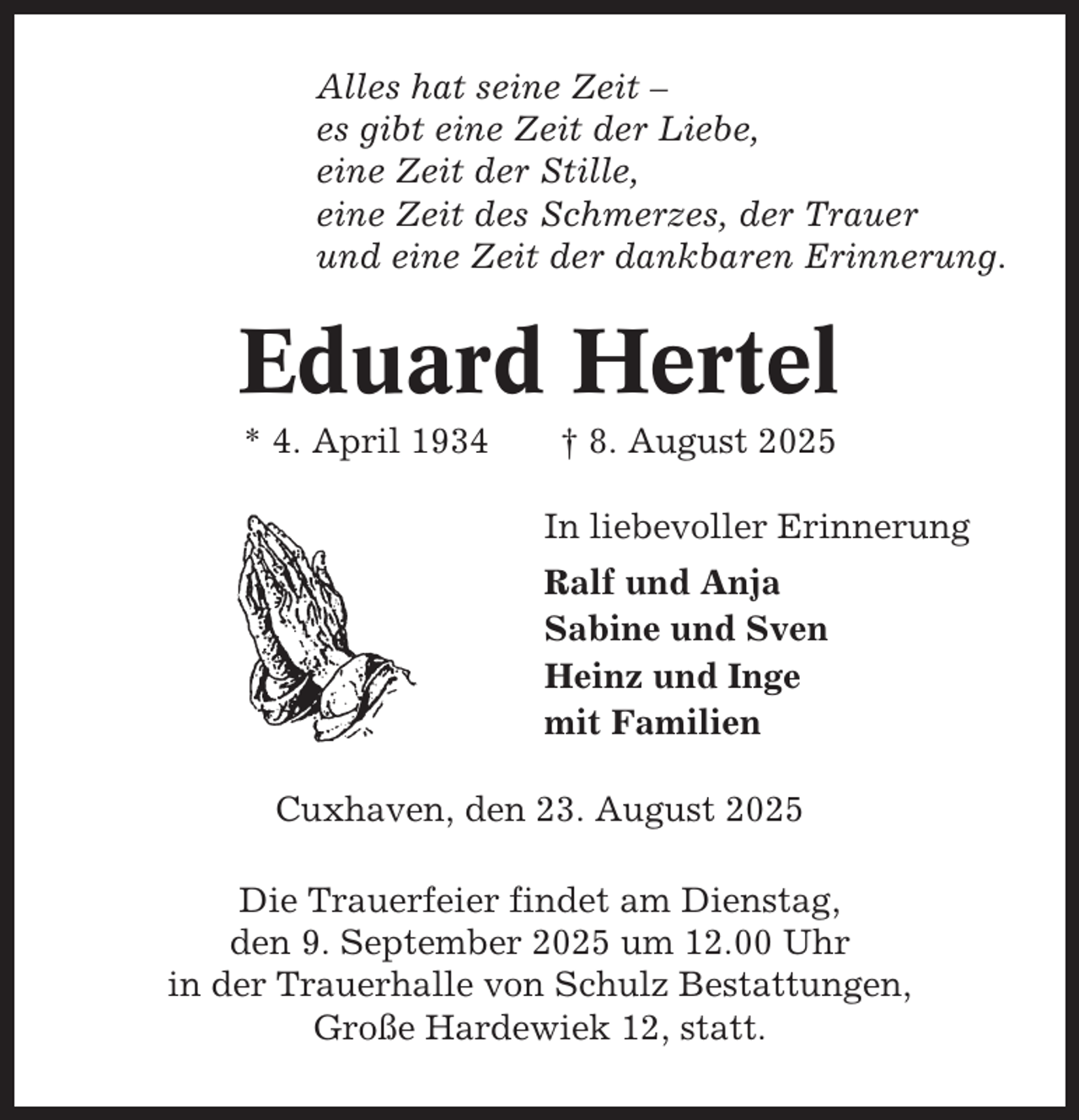<p>Alles hat seine Zeit –<br />es gibt eine Zeit der Liebe,<br />eine Zeit der Stille,<br />eine Zeit des Schmerzes, der Trauer<br />und eine Zeit der dankbaren Erinnerung.</p><p>Eduard Hertel<br />* 4. April 1934</p><p>† 8. August 2025<br />In liebevoller Erinnerung<br />Ralf und Anja<br />Sabine und Sven<br />Heinz und Inge<br />mit Familien</p><p>Cuxhaven, den 23. August 2025<br />Die Trauerfeier findet am Dienstag,<br />den 9. September 2025 um 12.00 Uhr<br />in der Trauerhalle von Schulz Bestattungen,<br />Große Hardewiek 12, statt.</p>