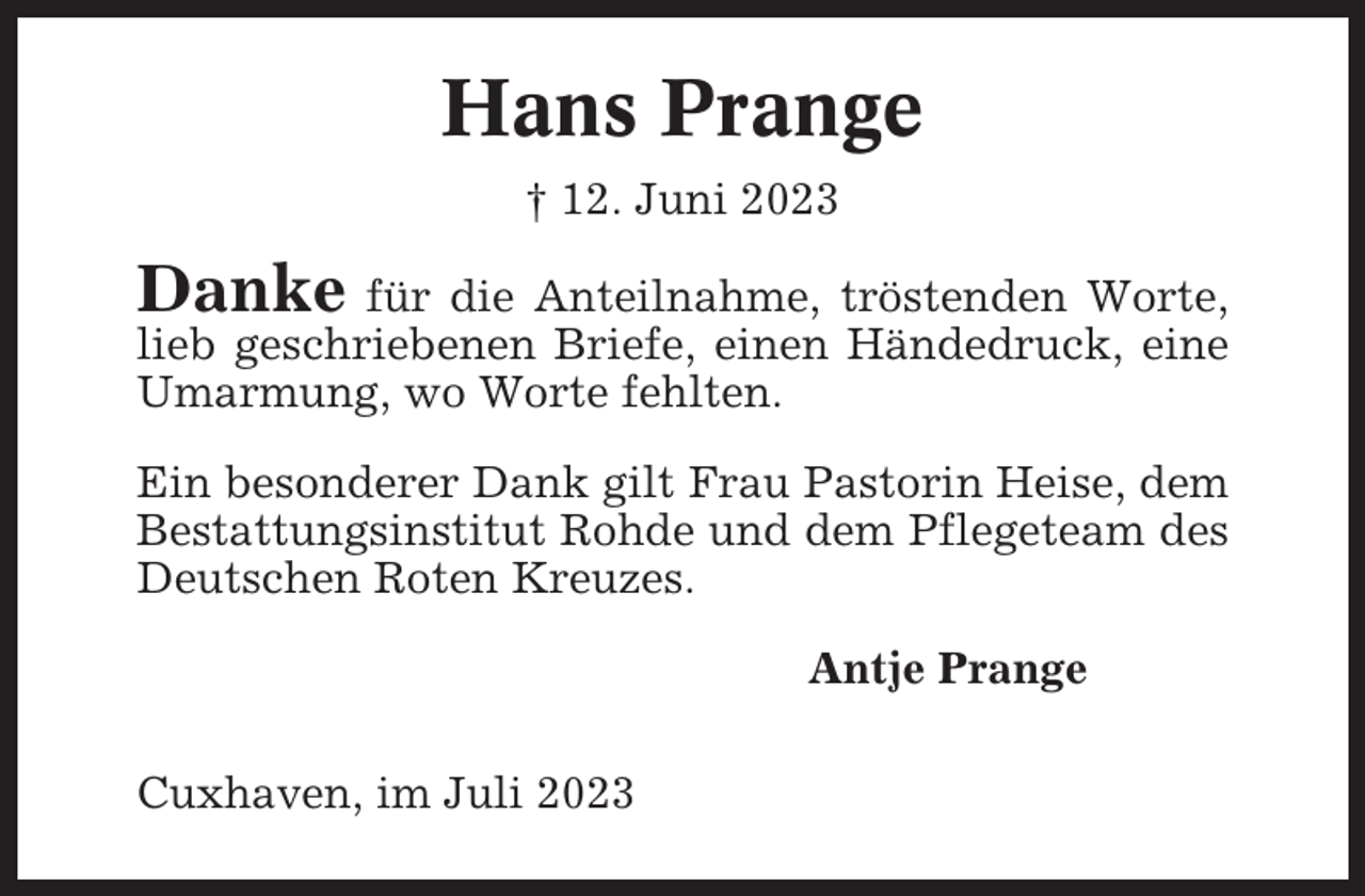 <p>Hans Prange<br />† 12. Juni 2023</p><p>Danke für die Anteilnahme, tröstenden Worte,<br />lieb geschriebenen Briefe, einen Händedruck, eine<br />Umarmung, wo Worte fehlten.<br />Ein besonderer Dank gilt Frau Pastorin Heise, dem<br />Bestattungsinstitut Rohde und dem Pflegeteam des<br />Deutschen Roten Kreuzes.<br />Antje Prange<br />Cuxhaven, im Juli 2023</p>